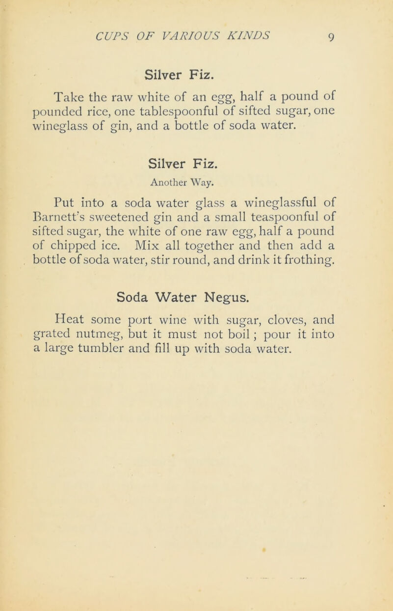 Silver Fiz. Take the raw white of an egg, half a pound of pounded rice, one tablespoonful of sifted sugar, one wineglass of gin, and a bottle of soda water. Silver Fiz. Another Way. Put into a soda water glass a wineglassful of Barnett’s sweetened gin and a small teaspoonful of sifted sugar, the white of one raw egg, half a pound of chipped ice. Mix all together and then add a bottle of soda water, stir round, and drink it frothing. Soda Water Negus. Heat some port wine with sugar, cloves, and grated nutmeg, but it must not boil ; pour it into a large tumbler and fill up with soda water.