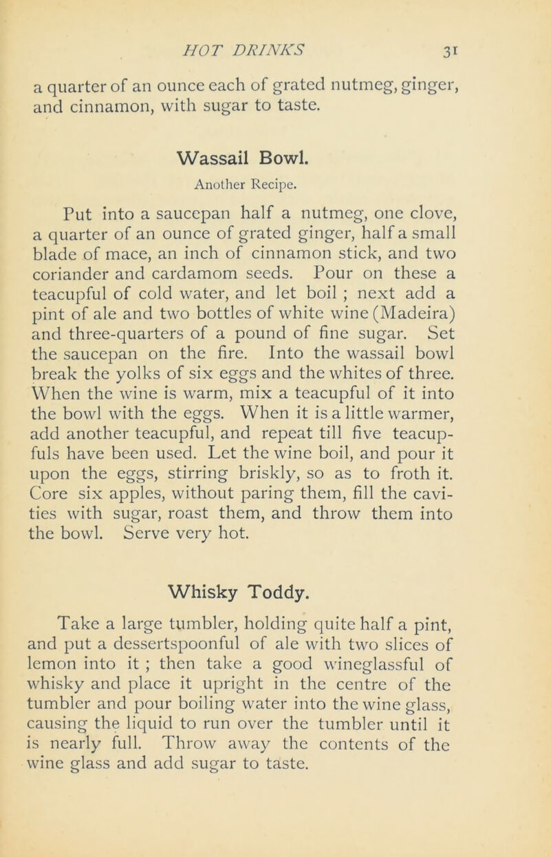 a quarter of an ounce each of grated nutmeg, ginger, and cinnamon, with sugar to taste. Wassail Bowl. Another Recipe. Put into a saucepan half a nutmeg, one clove, a quarter of an ounce of grated ginger, half a small blade of mace, an inch of cinnamon stick, and two coriander and cardamom seeds. Pour on these a teacupful of cold water, and let boil ; next add a pint of ale and two bottles of white wine (Madeira) and three-quarters of a pound of fine sugar. Set the saucepan on the fire. Into the wassail bowl break the yolks of six eggs and the whites of three. When the wine is warm, mix a teacupful of it into the bowl with the eggs. When it is a little warmer, add another teacupful, and repeat till five teacup- fuls have been used. Let the wine boil, and pour it upon the eggs, stirring briskly, so as to froth it. Core six apples, without paring them, fill the cavi- ties with sugar, roast them, and throw them into the bowl. Serve very hot. Whisky Toddy. Take a large tumbler, holding quite half a pint, and put a dessertspoonful of ale with two slices of lemon into it ; then take a good wineglassful of whisky and place it upright in the centre of the tumbler and pour boiling water into the wine glass, causing the liquid to run over the tumbler until it is nearly full. Throw away the contents of the wine glass and add sugar to taste.