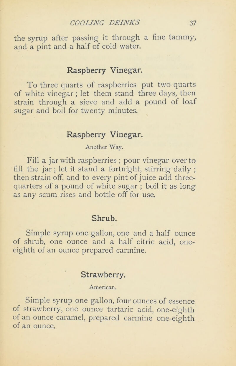 the syrup after passing it through a fine tammy, and a pint and a half of cold water. Raspberry Vinegar. To three quarts of raspberries put two quarts of white vinegar; let them stand three days, then strain through a sieve and add a pound of loaf sugar and boil for twenty minutes. Raspberry Vinegar. Another Way. Fill a jar with raspberries ; pour vinegar over to fill the jar; let it stand a fortnight, stirring daily ; then strain off, and to every pint of juice add three- quarters of a pound of white sugar ; boil it as long as any scum rises and bottle off for use. Shrub. Simple syrup one gallon, one and a half ounce of shrub, one ounce and a half citric acid, one- eighth of an ounce prepared carmine. Strawberry. American. Simple syrup one gallon, four ounces of essence of strawberry, one ounce tartaric acid, one-eighth of an ounce caramel, prepared carmine one-eighth of an ounce.