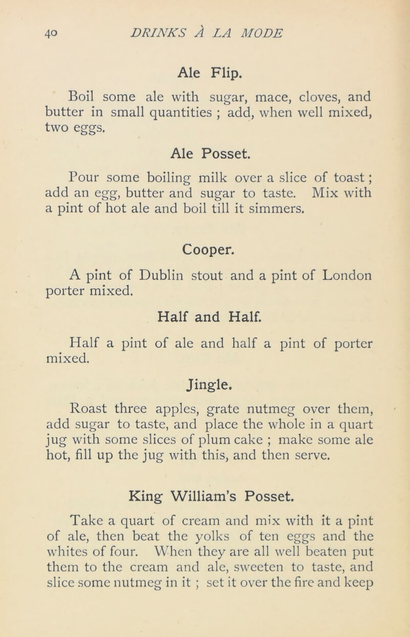 Ale Flip. Boil some ale with sugar, mace, cloves, and butter in small quantities ; add, when well mixed, two eggs. Ale Posset. Pour some boiling milk over a slice of toast; add an egg, butter and sugar to taste. Mix with a pint of hot ale and boil till it simmers. Cooper. A pint of Dublin stout and a pint of London porter mixed. Half and Half. Half a pint of ale and half a pint of porter mixed. Jingle. Roast three apples, grate nutmeg over them, add sugar to taste, and place the whole in a quart jug with some slices of plum cake ; make some ale hot, fill up the jug with this, and then serve. King William’s Posset. Take a quart of cream and mix with it a pint of ale, then beat the yolks of ten eggs and the whites of four. When they are all well beaten put them to the cream and ale, sweeten to taste, and slice some nutmeg in it ; set it over the fire and keep