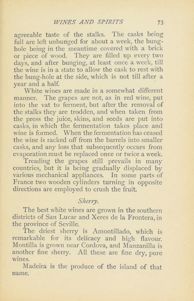 agreeable taste of the stalks. The casks being full are left unbunged for about a week, the bung- hole being' in the meantime covered with a brick or piece of wood. They are filled up every two days, and after bunging, at least once a week, till the wine is in a state to allow the cask to rest with the bung-hole at the side, which is not till after a year and a half. White wines are made in a somewhat different manner. The grapes are not, as in red wine, put into the vat to ferment, but after the removal of the stalks they are trodden, and when taken from the press the juice, skins, and seeds are put into casks, in which the fermentation takes place and wine is formed. When the fermentation has ceased the wine is racked off from the barrels into smaller casks, and any loss that subsequently occurs from evaporation must be replaced once or twice a week. Treading the grapes still prevails in many countries, but it is being gradually displaced by various mechanical appliances. In some parts of France two wooden cylinders turning in opposite directions are employed to crush the fruit. Sherry. The best white wines are grown in the southern districts of San Lucar and Xeres de la Frontera, in the province of Seville. The driest sherry is Amontillado, which is remarkable for its delicacy and high flavour. Montilla is grown near Cordova, and Manzanilla is another fine sherry. All these are fine dry, pure wines. Madeira is the produce of the island of that name.