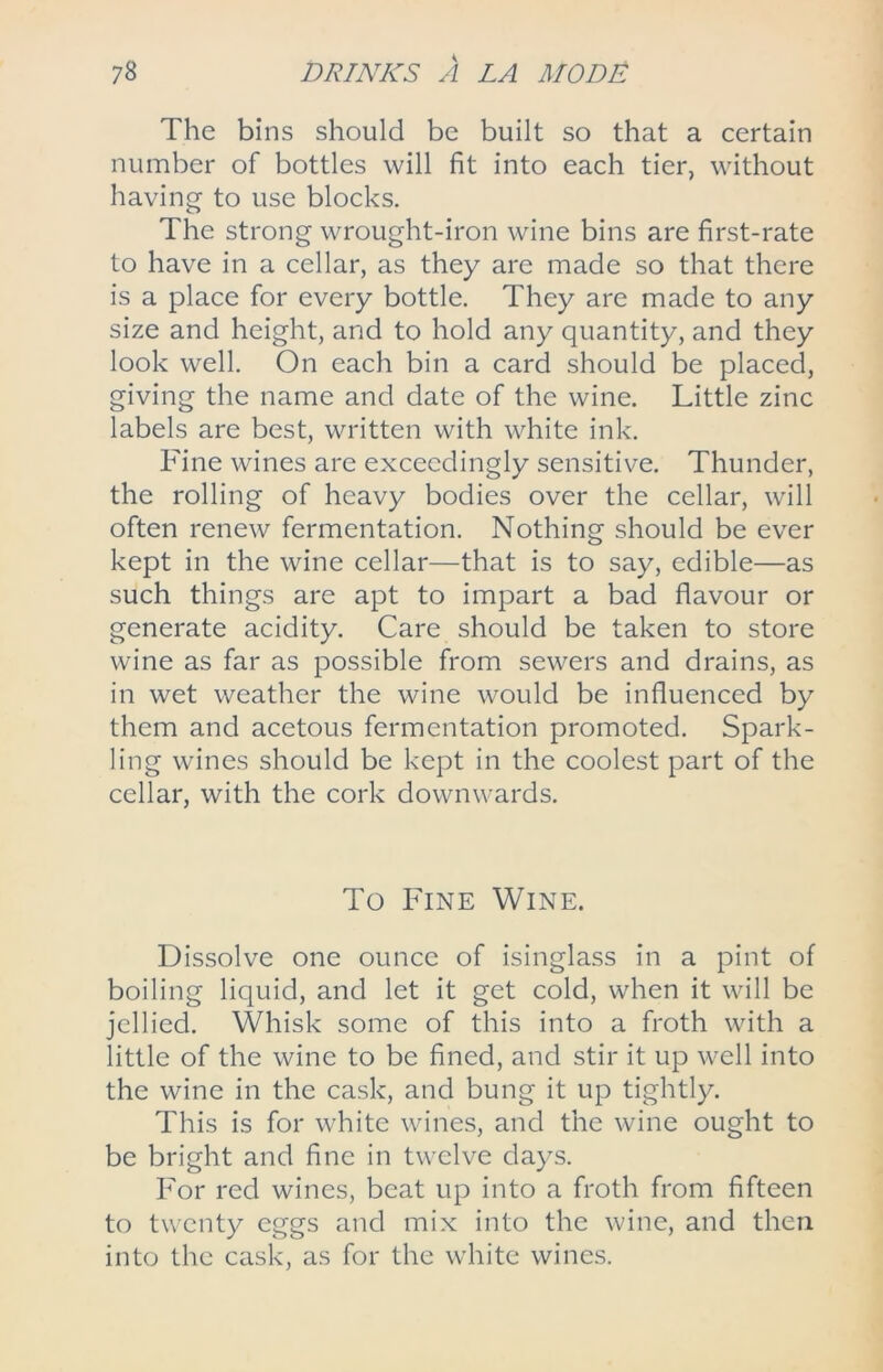 The bins should be built so that a certain number of bottles will fit into each tier, without having to use blocks. The strong wrought-iron wine bins are first-rate to have in a cellar, as they are made so that there is a place for every bottle. They are made to any size and height, and to hold any quantity, and they look well. On each bin a card should be placed, giving the name and date of the wine. Little zinc labels are best, written with white ink. Fine wines are exceedingly sensitive. Thunder, the rolling of heavy bodies over the cellar, will often renew fermentation. Nothing should be ever kept in the wine cellar—that is to say, edible—as such things are apt to impart a bad flavour or generate acidity. Care should be taken to store wine as far as possible from sewers and drains, as in wet weather the wine would be influenced by them and acetous fermentation promoted. Spark- ling wines should be kept in the coolest part of the cellar, with the cork downwards. To Fine Wine. Dissolve one ounce of isinglass in a pint of boiling liquid, and let it get cold, when it will be jellied. Whisk some of this into a froth with a little of the wine to be fined, and stir it up well into the wine in the cask, and bung it up tightly. This is for white wines, and the wine ought to be bright and fine in twelve days. For red wines, beat up into a froth from fifteen to twenty eggs and mix into the wine, and then into the cask, as for the white wines.