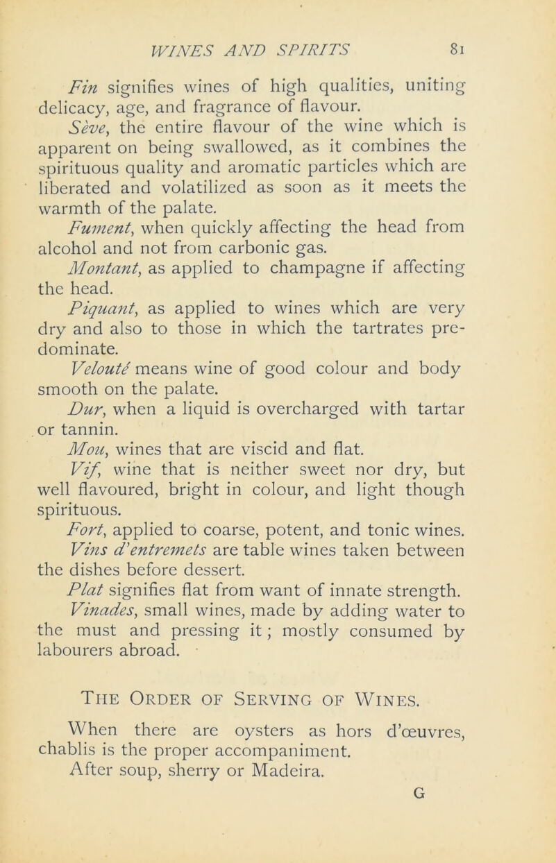 Fin signifies wines of high qualities, uniting delicacy, age, and fragrance of flavour. Seve, the entire flavour of the wine which is apparent on being swallowed, as it combines the spirituous quality and aromatic particles which are liberated and volatilized as soon as it meets the warmth of the palate. Fument, when quickly affecting the head from alcohol and not from carbonic gas. Montant, as applied to champagne if affecting the head. Piquant, as applied to wines which are very dry and also to those in which the tartrates pre- dominate. Veloute means wine of good colour and body smooth on the palate. Dur, when a liquid is overcharged with tartar or tannin. Mott, wines that are viscid and flat. Vif wine that is neither sweet nor dry, but well flavoured, bright in colour, and light though spirituous. Fort, applied to coarse, potent, and tonic wines. Vins d'entremets are table wines taken between the dishes before dessert. Plat signifies flat from want of innate strength. Vinades, small wines, made by adding water to the must and pressing it; mostly consumed by labourers abroad. The Order of Serving of Wines. When there are oysters as hors d’ceuvres, chablis is the proper accompaniment. After soup, sherry or Madeira. G