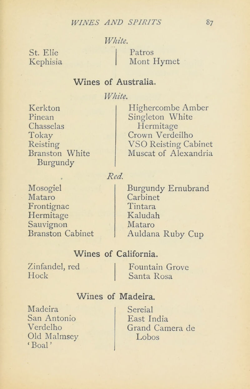 St. Elie Kephisia White. Patros Mont Hymet Wines of Australia. White. Kerkton Pinean Chasselas Tokay Reisting Branston White Burgundy , Red. Mosogiel Mataro Frontignac Hermitage Sauvignon Branston Cabinet Highercombe Amber Singleton White Hermitage Crown Verdeilho VSO Reisting Cabinet Muscat of Alexandria Burgundy Ernubrand Carbinet Tintara Kaludah Mataro Auldana Ruby Cup Wines of California. Zinfandel, red Fountain Grove Hock Santa Rosa Wines of Madeira. Madeira San Antonio Verdelho Old Malmsey ‘ Boal ’ Sereial East India Grand Camera de Lobos
