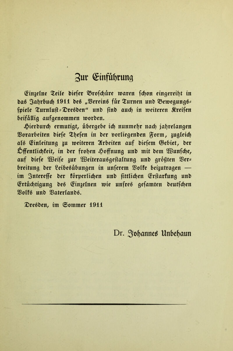 3ur <£mfü()rung (£utsetne $ette btefer SÖrofcfjure waren fcfyon eingeretht tn ba$ Sahrbucf) 1911 be$ „Vereins für Junten nnb 93ewegungS* fptete $urnIuft*£)reSben nnb ftnb and) tn wetteren Greifen betfdiltg aufgenommen worben* «Oterbnrrf) ermutigt, übergebe trf) nunmehr nach jahrelangen Vorarbeiten biefe $hcfeit fa kwrftegenben gorm, $ugtetch a(S ©tniettung $u wetteren Arbeiten auf btefem ©ebiet, ber £)ffentftchfett, tn ber frohen Hoffnung nnb mit bem VSunfdhe, auf btefe SOöetfe jur SßöeiterauSgejMtung nnb größten Ver* brettung ber 2eibeSubungen tn nuferem Votfe beantragen — im Sntereffe ber forderlichen nnb ftttlichen ©rftarfung nnb ©rtüchtigung beS ©in^elnen wte unfrei gefamten bentfdhen VotfS nnb VaterlanbS. £)reSben, tm ©ommer 1911 Dr. 3ol>anne$ Unbebaut!