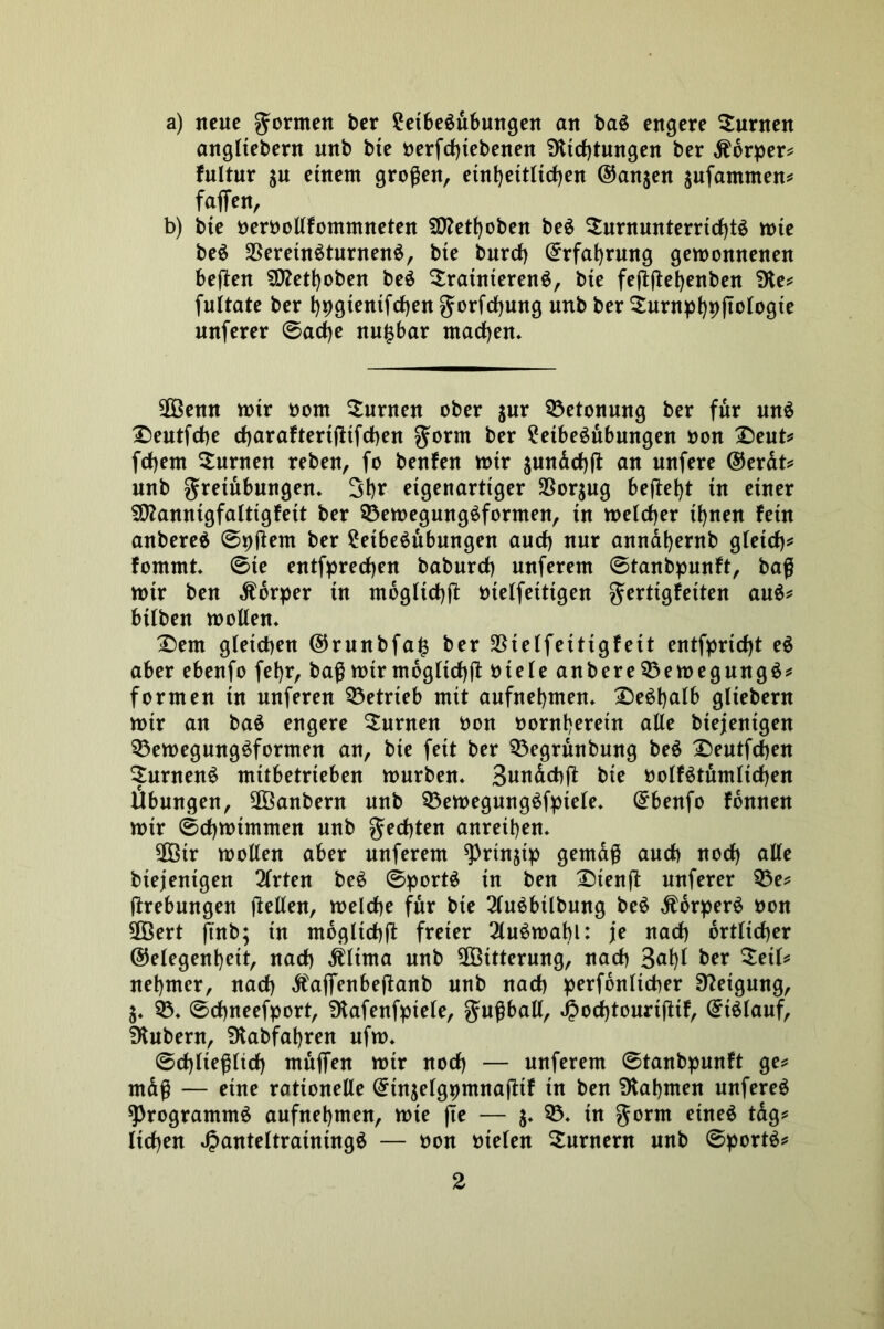 a) neue formen ber ?etbedubungen an bad engere turnen angltebern unb bte oerfdjtebenen 9ttd)tungen ber Körper* fultur ju einem großen, einheitlichen ©an$en aufammen* faffen, b) bte oeroollfommneten SD?etboben bed $urnunterrid)td tote bed SBeretndturnend, bte burd) ©rfabrmtg gewonnenen bellen S0?etboben bed trainierend, bte feßßebenben die* fultate ber t)pgienifrf>en gorfcfjmtg unb ber turnpbpftologie nnferer Sache nu£bar machen* 2Öenn wtr oom turnen ober $ur Betonung ber für und £)eutfdbe charaftertßifchen gornt ber 2etbedubungen oon £)eut* fetjem turnen reben, fo benfen wtr $undd)ft an unfere ©erdt* nnb gretubungen* Sb* eigenartiger $or$ug befielt tu einer SD?annigfaItigfett ber 53ewegungdformen, in weicher i^nen fein anbered Spßem ber 2etbedubungen and) nur anndt)ernb gleich* fomrnt* Ste entfpredjen baburd) unferent Stanbpunft, baß wir ben Körper in mogltchß ütelfeittgen gerttgfeiten and* hüben wollen* £>ent gleichen ®runbfaj$ ber 35teffeittgfeit entfprtd)t ed aber ebenfo fetyr, baß wtr mogltchß 0teleanbere53ewegungd* formen tu nuferen betrieb mit aufnebmen* £>edbalb gliebern wtr an bad engere Junten oon oontberein alle btejentgen 53ewegungdformen an, bte fett ber 53egrunbmtg bed £)eutfd)en turnend mttbetrteben würben* Bundcbß bte oolfdtumltchen Übungen, 2Öanbern unb 53ewegmtgdfpiele, ©benfo fdnnen wir Schwimmen unb gecfjten anreiben* 3Ötr wollen aber unferem ^)rinjtp gemäß auch nod) alle biejenigen 3lrten bed Sportd in ben £)tenß nuferer 53e* (trebungen jtellen, welche für bte 2ludbtlbung bed Äorperd oon 90Bert jtnb; in mögliche freier 2ludwabl: je nach örtlicher ©elegenbett, nach Älima unb Witterung, nach 3<ü)l *>er nebmer, nach dfaffenbejtanb unb nach perfdnltcher Neigung, 5* 53* Sdjneefport, Dtafenfpiele, gußball, Jpochtourißtf, ©tdlauf, Zubern, SJtabfabren ufw* Schließlich mäßen wtr nod) — unferem Stanbpunft ge* mdß — eine rationelle ©tn^elgpmnaßtf tn ben SKabmen unfered sprogrammd aufnebmen, wte |te — j* 53* in gorm etned tdg* ltd)en JJanteltratntngd — oon otelen Turnern unb Sportd*