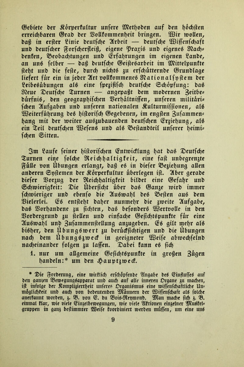 ©ebtete ber Kbrperfultur uttfere SOMboben auf beit fybcfjjten erreichbaren ©rab ber SSollfommenbett bringen. 2Ötr wollen, baß tu erßer ?inte beutfdje Arbeit — beutfcfje 2Bißenf<haft unb beutfcber gwrfcfjerfletß, eigene sprajtS unb eigene^ Tflaü)* benfen, Beobachtungen unb ©rfabrungen im eigenen £anbe, an unä felber — baß bcutfche ©etßeäarbeit tm SD?tttelpunfte (lebt unb bie feße, burcf) nichts jn erfchutternbe ©rnnblage liefert für ein in jeber 3lrt oollfommeneö Sftattonalfpßem ber ?eibe$nbungen alö eine fpejtfifct} beutfche 0chopfung: ba$ Sfteue £>eutfd)e Junten — angepaßt bem inobernen Bettbe* burfntä, ben geograpbifchen $erb&ltnifien, nnferen miltt&ri* fchen Aufgaben unb nnferen nationalen Kulturmtfßonen, alä 5ß3eiterful)rung be$ t)t(l:ortfrf) ©egebenen, im engßen Sufammen* bang mit ber weiter an^ubanenben bentfcben ©qtebnng, al$ ein $etl bentfcben $Befen$ unb al£ Beßanbtetl nnferer betrni* fcben Sitten* 3m £aufe feiner btßorifchen ©ntwtcflung bu* baö £)eutf<he Junten eine folcbe SHeichbuitigfeit, eine faß unbegrenzte gnlle non Übungen erlangt, baß e£ in biefer Beziehung allen anberett 0pßemen ber Körperkultur überlegen iß» 2(ber gerabe biefer Vorzug ber SKeichbulttgfeit bilbet eine ©efabr unb Schwierigkeit: X)te Überßrfß über ba£ ©anze wirb immer fchwtertger unb ebenfo bie 2lu$wabl beS Beßen auö bem Vielerlei» ©£ entßebt baber nunmehr bie zweite Aufgabe, ba$ SSorbanbene zu flehten, ba$ befonberS 5Bertoolle in ben SSorbergrnnb zu ßellen unb einfache ©eßcfßSpunfte für eine 3lnöwabt unb 3ufammenßellnng anzugeben» ©£ gilt mehr al£ bi^b^t*, ben Übungäwert zu berucfßcbttgen unb bie Übungen nach bem Übung$zwecf tu geeigneter $ßetfe abwechfelnb nacheinanber folgen zu laßen. £>abei kann eS ftcf) 1» nur um aßgemeine ©eßcßt^punkte in großen 3ugen banbeln:* um ben Hauptzweck. * 2)ie g-orberung, eine toirklid) erfd>6pfent>e Qlngabe be$ ©influfie$ auf ben cian^en Bewegungäapparat unb auch auf alle inneren Organe zu machen, iße infolge ber Kompliziertheit nufere? Organismus eine wiffenfcbaftlicbe Um mbgltdßeit unb aud) oon bebeutenben Bannern ber 2Bißenfd)aft alS folcbe anerkannt worben, z* B. oon ©. bit BoiS^epmonb. ^an mad>e fleh z* B» einmal Har, mie oiele ©inzelbewegungeti, mie oiele Vibrionen einzelner ^JtuSkel* gruppen in ganz beflimmter 2Öeife foorbiniert werben mußen, um eine uuS