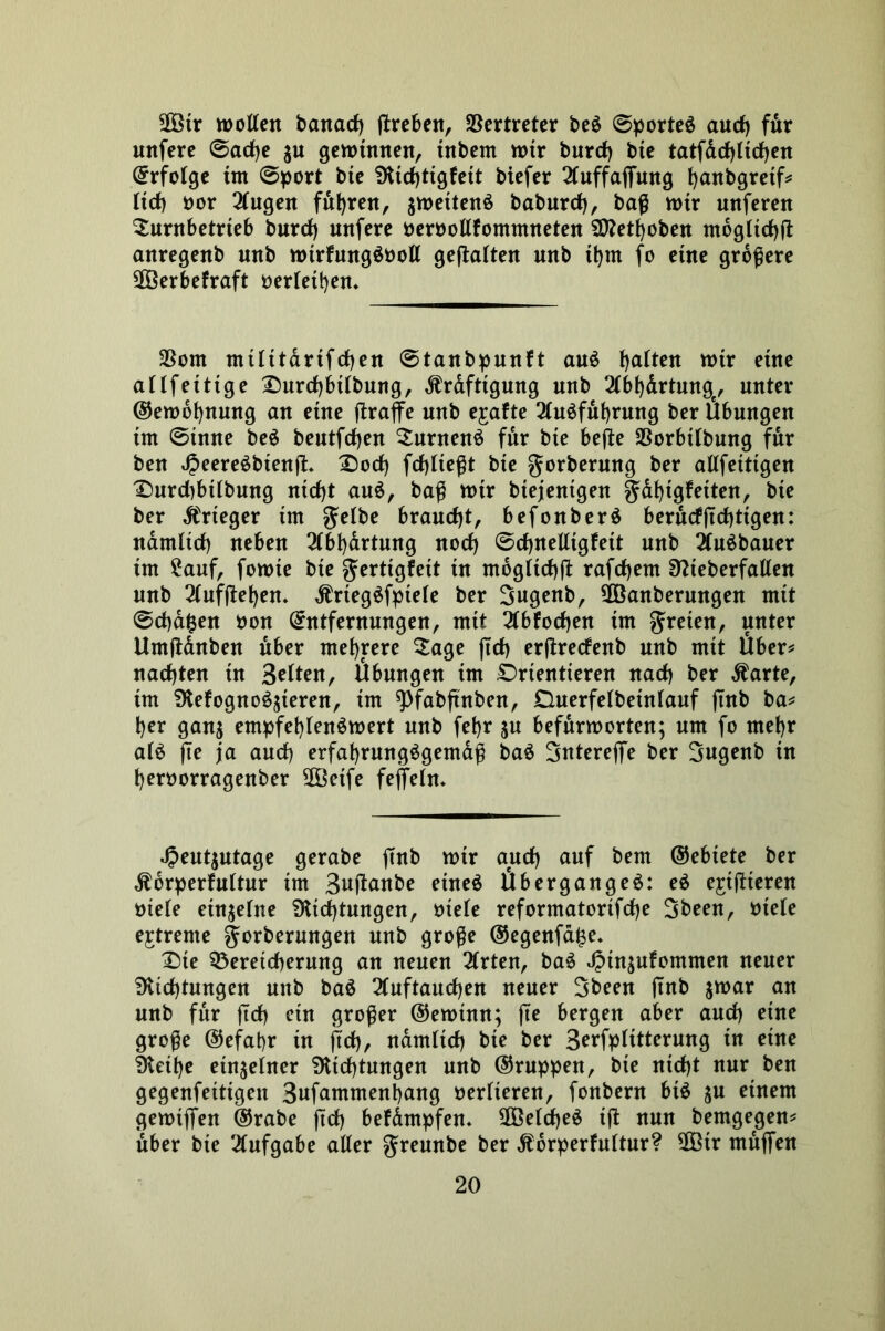 2ötr wollen banad) ßreben, Vertreter be$ @porte$ aud) fdr unfere @ad)e ju gewinnen, tnbem wtr burd) bte tatfdd)ltd)en Erfolge im @port bte 9itd)tigfeit biefer 2(uffafiung fjanbgretf* ltd) oor 3lngen fuhren, jwettenö babnrd), baß wir unferen Surnbetrteb burd) unfere oeroollfommneten 9ttetf)oben mbgltd)ß anregenb nnb wtrfungäooll gehalten nnb it)m fo eine größere $Öerbefraft oerlet^en* $om militarifd)en ©tanbpunft au$ galten wir eine allfetttge £)urd)btlbung, ^rdfttgung nnb 2lbf)drtunge, unter ©ewbbnung an eine ßraffe nnb ejrafte 2lu$fuf)rung ber Übungen im @tnne beö bentfd)en Suntenö für bte beße SSorbilbung für ben 4?eere$btenß. £)od) fcfjlteßt bte gorbermtg ber allfetttgen X)nrd)btlbung nid)t au$, baß wir btejentgen §df)tgfeiten, bie ber Ärteger im braucht, befonberä berucfßdßtgen: namltd) neben 3lbbdrtung nod) ©djnelligfeit nnb 2(u$bauer im £auf, fowte bie gertigfeit in mogltcbß rafd)em Sftteberfallen nnb 2lufßet)en* ÄrtegSfptele ber 3ugenb, 2Öanberungen mit 0d)d$en oon Entfernungen, mit 2lbfod)en im freien, unter Umßdnben über mehrere Sage ftd> erßretfenb nnb mit Über* nadjten in Selten, Übungen im Orientieren nad) ber $arte, im SKefogn öfteren, im ^fabftnben, Duerfelbetnlauf ßnb ba* ber gan$ empfehlenswert nnb febr $u befürworten; um fo mehr als fte ja and) erfahrungsgemäß baS Snterefie ber Sugenb in beroorragenber SÖöetfe feffeln* J?eut$utage gerabe ftnb wtr and) auf bem ©ebtete ber $6rperfultur im Sußanbe eines Überganges: eS ejtßteren btele einzelne SKtdjtungen, btele reformatortfdje Sbeen, btele extreme gorberungen nnb große ©egenfdi$e* £)te Bereicherung an neuen 2(rten, baS J?in$ufommen neuer 9Ud)tungen unb baS 2luftaud)en neuer 3been ßnb jwar an nnb für (td) etn großer ©ewtnn; ße bergen aber aud) eine große ©efahr in jtd), namltd) bie ber 3erfplitterung in eine §letbe einzelner Dichtungen unb ©ruppen, bie nicht nur ben gegenfettigen 3ufammenbang verlieren, fonbern bis $u einem gewijfen ©rabe ßd) befdmpfen* $Öeld)eS tß nun bemgegen* über bte Aufgabe aller greunbe ber ^drperfultur? 90ßtr mufien