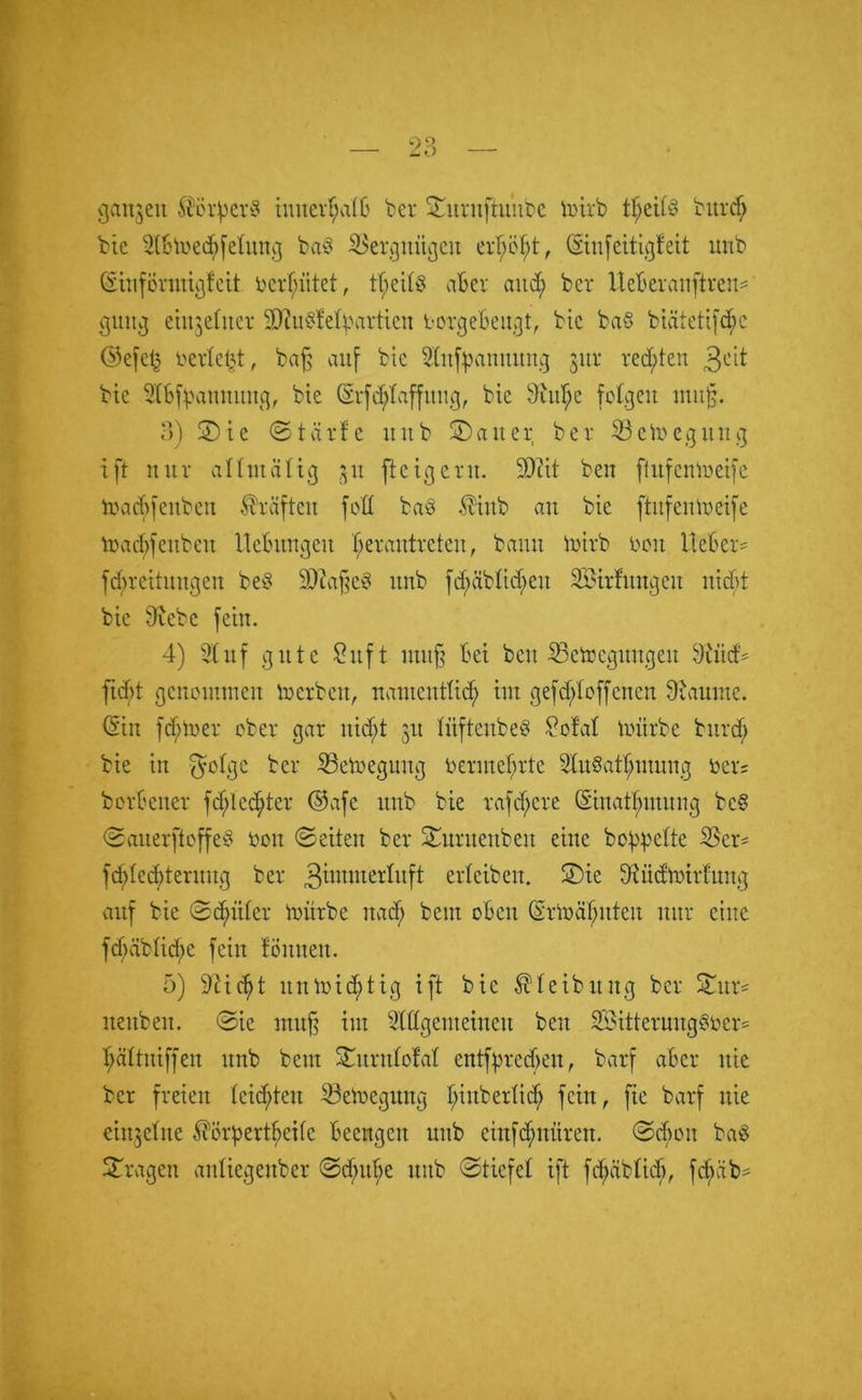 gctnjen Servers iuitertjatb ber Sitritftu’ube toirb tf)eit§ burd; bie 2(bme<$fetung ba§ ißergnitgeit ertjö^t, Qsinfeitigfeit unb CSiiiförintßfeit bereitet, tßeitö aber and; bet Uebevauftreu« guttg etnjelitet äftu^efyartien borgebeugt, bic ba§ biüietifcftc <55efel^ berieft, baß auf bte Stufpanuung 311t regten 3c'd bte 5tbfyannuitg, bte (Sfc^taffung, bte 9ittf;e folgen muß. 3) Sie ©teirfe tntb Satter bet Setocgung tft mit attmätig ,31t fteigent. SDßit beit ßufentoeife macfyfenben Kräften foH baö $inb att bie ftnfenmeife lbacftfeitbeit Hebungen Ijerautrcteu, bann mirb bott lieber« fd;reitmtgen be$ SWaßeS unb fd;äbtid;eu Sötrfungett nicht bte Siebe fein. 4) Stuf gute Stift muß bet beit SBetoegungeit Stiid« ftebt genointneit merbett, namentlich tut gefdjtfoffenen Staunte. <Stn ferner ober gar ttid;t 31t titftenbeS Sofat mürbe burdjj bte itt $otge bei* iSemeguttg benneßrte SStuSat^mung bet; borbener fdjlec^ter ©afe unb bte taffere (Sittatf;utung bc§ ©auerftoffe§ bott ©eiten bet Suruettbeit eine bereite 2$er« fctüecbternitg bet 3ümnertitft erleiben. Sie Stüdmirfung auf bie ©djniter mürbe nadf; beut oben (Srmajntten nur eine fcf>äblicf;e feilt föittteit. 5) Sticht itnmid^tig ift bie ^teibitng ber Sur« nettbeit. ©ie muß int Stttgcutciueu beit SöittermtgSber« ttättuiffen unb bettt Surutotat entfßredjen, barf aber nie ber freien teilten Söemegung f>iitbetüd> fein, fie barf nie eittjebtte ^örpert^eife beengen nttb einfdntiiren. ©cf;on ba$ Stagen antiegenber ©d;ttbe uttb ©tiefet ift fdjäbtid), fcftüb«