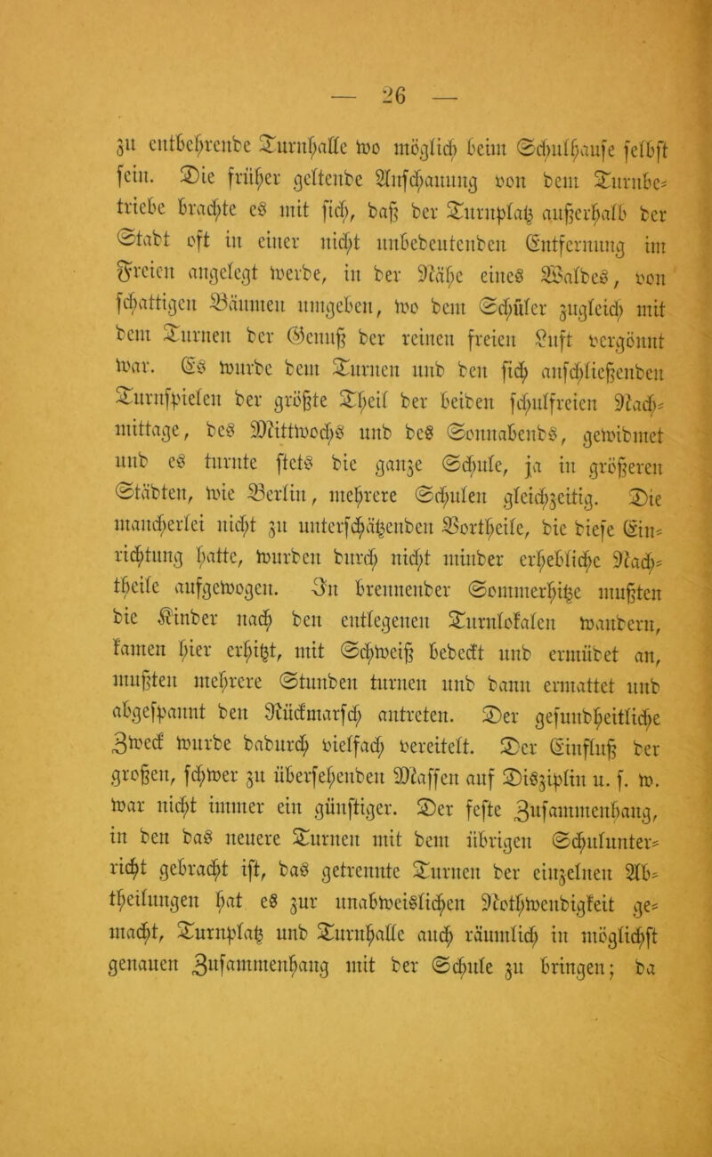 3it entfcefjrenbe ©urnf>aße fco möglich Beim ©cButhaufe felBft fein. ©ie früher geftenbe 2lufd;aunug ton beut ©untBe* triebe Brachte cö mit fiel;, baß ber ©unt^la^ außerhalb ber ^tvibt oft in einer nid;t imBebeutenbeu Entfernung im greieu angelegt merbe, in ber 9t'äf;c einc§ Salbeö, oott Wattigen kannten umgeBen, Ino bent <2d;itlcr gugleid; mit bent turnen ber Eteitttß ber reinen freien Snft oergönnt loar. E3 tourbe beut ©unten unb beit fid) attfchließenbeu -4. itrnf^ieteu ber größte ©l;cil ber Beibett fd;ulfreien mittage, be3 9Q?ittmod;ö unb bcS ©oitnaBeitbS, getoibmet unb e^ turnte ftctö bie gange 0d;ule, ja in größeren ©täbteit, mie 33erlitt, mehrere @d;uleit gleichgeitig. ©ie mancherlei nid;t 31t unterfchäfcenben SSortljeile, bie biefe Ein* riddung hatte, mürben bttrd; nid;t mtnber erheBtid;c 9cad;* tBcite aufgcmogeit. 3tt Brennenber ©ommerf;it3c mußten bie $inber nach beit entlegenen ©itrulofaleit manbern, tarnen hier erhi^t, mit ©d;meiß Bcbcdt unb ermübet an, mußten mehrere ©tuitbeu turnen unb bann ermattet unb aBgefpaitnt beit Sbüdntarfd; antreten. ©er gefuitbheitlid>e 3med mürbe baburch oielfad; vereitelt, ©er Einfluß ber großen, ferner 31t üBerfehenbeu Waffen auf ©iSgqdiu u. f. m. mar nicht immer ein güitftiger. ©er fefte 3ufamnteithang, in beit ba$ neuere ©unten mit bent iiBrigen ©chulunter* rieht geBrad;t ift, ba$ getrennte ©unten ber einzelnen 21B* theilungen ha* gur unaBmeiSlicheit Stfothtoeubigfeit ge* inacBt, ©urnpla^ unb ©urnhadc auch räumlich in möglichft genauen 3ufamntenhang mit ber ©d;ttle 31t Bringen; ba