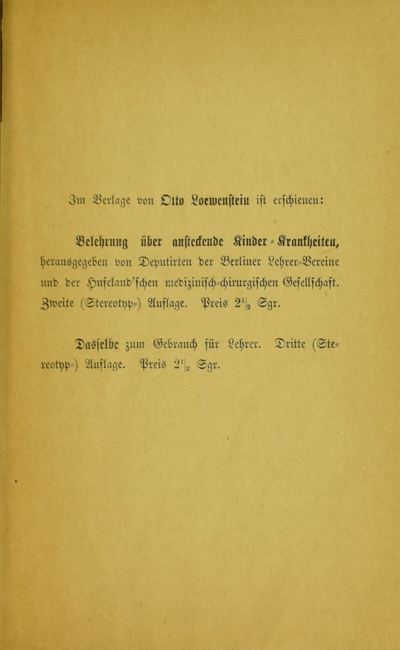 3m Verlage toon Dito ^ociucilftciu ift erfcfneneit: SBddjrnng über önftcdcuöe ^iitbcr ^ranfljcitai, I/eraubgege&eit fcott ©epitttrten ber ^Berliner Sefyrer^Beretite uttb ber §nfetcmb?fcf>en mebijinifc^^c^irurgifd;en ©efeflfcfyaft. I 3toeite ((Stereotyp**) Auflage. ißret§ 2% <Sgr. 2)a3felÖC gum ©e&rauty für £ef;rcr. ©ritte ((Ste* reotyp*) Auflage. ^ßret§ 2!|2 ©gr.