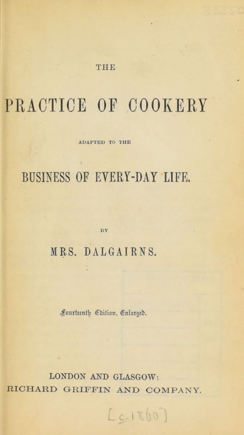 THE PRACTICE OF COOKERY ADAPTED TO THE BUSINESS OF EVERY-DAY LIFE. BY MRS. DALGAIRNS. €bUion, Cnlargtb. LONDON AND GLASGOW: RICHARD GRIFFIN AND COMPANY. Lc.rr' ,'>1