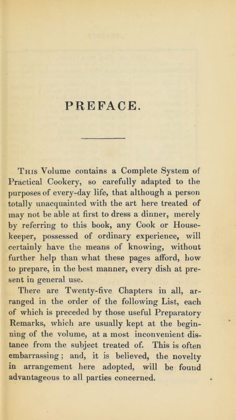 PREFACE. This Volume contains a Complete System of Practical Cookery, so carefully adapted to the purposes of every-day life, that although a person totally unacquainted with the art here treated of may not be able at first to dress a dinner, merely by referring to this book, any Cook or House- keeper, possessed of ordinary experience, will certainly have the means of knowing, without further help than what these pages afford, how to prepare, in the best manner, every dish at pre- sent in general use. There are Twenty-five Chapters in all, ar- ranged in the order of the following List, each of which is preceded by those useful Preparatory Remarks, which are usually kept at the begin- ning of the volume, at a most inconvenient dis- tance from the subject treated of. This is often embarrassing; and, it is believed, the novelty in arrangement here adopted, will be found advantageous to all parties concerned.