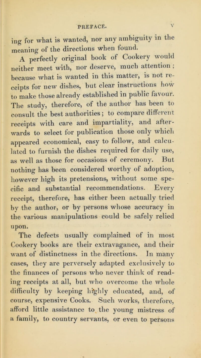 ing for what is wanted, nor any ambiguity in tlie meaning of the directions when found. A perfectly original book of Cookery would neither meet with, nor deserve, much attention ; because what is wanted in this matter, is not le- ceipts for new dishes, but clear instructions how to make those already established in public favour. The study, therefore, of the author has been to consult the best authorities; to compare different receipts with care and impartiality, and after- wards to select for publication those only which appeared economical, easy to follow, and calcu- lated to furnish the dishes required for daily use, as well as those for occasions of ceremony. But nothing has been considered worthy of adoption, however high its pretensions, without some spe- cific and substantial recommendations. Every receipt, therefore, has either been actually tried by the author, or by persons whose accuracy in the various manipulations could be safely relied upon. The defects usually complained of in most Cookery books are their extravagance, and their want of distinctness in the directions. In many cases, they are perversely adapted exclusively to the finances of persons who never think of read- ing receipts at all, but who overcome the whole difficulty by keeping highly educated, and, of course, expensive Cooks. Such works, therefore, afford little assistance to. the young mistress of a family, to country servants, or even to persons