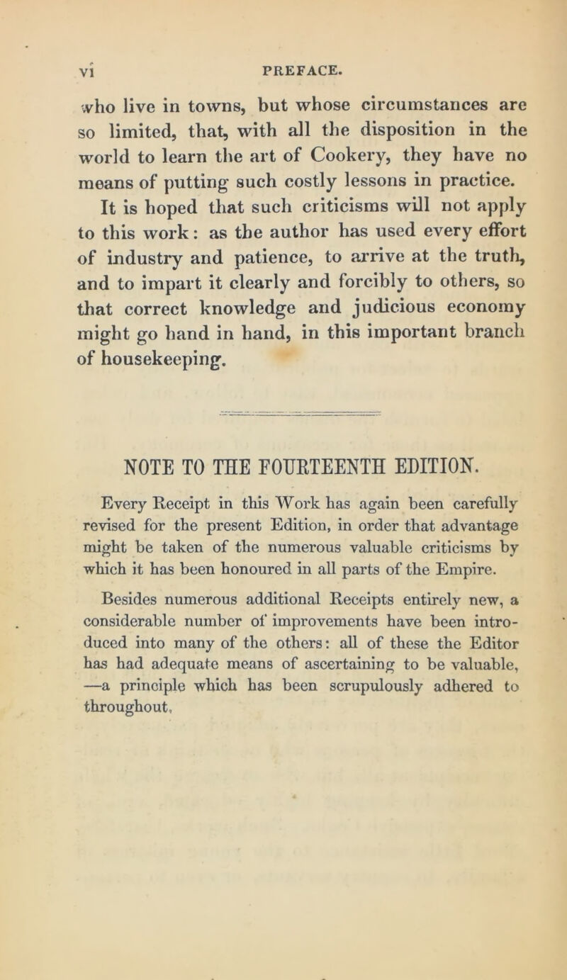 ■vvho live in towns, but whose circumstances are so limited, that, with all the disposition in the world to learn the art of Cookery, they have no means of putting such costly lessons in practice. It is hoped that such criticisms will not apply to this work: as the author has used every effort of industry and patience, to ai’iive at the truth, and to impart it clearly and forcibly to others, so that correct knowledge and judicious economy might go hand in hand, in this important branch of housekeeping. NOTE TO THE FOHRTEENTH EDITION. Every Receipt in this Work has again been carefully revised for the present Edition, in order that advantage might be taken of the numerous valuable criticisms by which it has been honoured in all parts of the Empire. Besides numerous additional Receipts entirely new, a considerable number of improvements have been intro- duced into many of the others; all of these the Editor has had adequate means of ascertaining to be valuable, —a principle which has been scrupulously adhered to throughout.