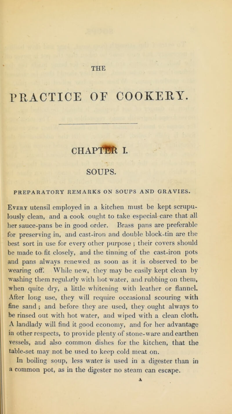 THE PRACTICE OF COOKERY. CHAPfSfl I. SOUPS. PREPARATORY REMARKS ON SOUPS AND GRAVIES. Every utensil employed in a kitchen must be kept scrupu- lously clean, and a cook out^lit to take especial care that all her sauce-pans be in good order. Brass pans are preferable for preserving in, and cast-iron and double block-tin are the best sort in use for every otlier purpose ; their covers should be made to fit closely, and the tinning of the cast-iron pots and pans always renewed as soon as it is observed to be wearing off. While new, they may be easily kept clean by washing them regularly with hot water, and rubbing on them, when quite dry, a little whitening with leather or flanneL After long use, they will require occasional scouring with fine sand ; and before they are used, they ought always to be rinsed out with hot water, and wiped with a clean cloth. A landlady will find it good economy, and for her advantage in other respects, to provide plenty of stone-ware and earthen vessels, and also common dishes for the kitchen, that the table-set may not be used to keep cold meat on. In boiling soup, less water is used in a digester than in a common pot, as in the digester no steam can escape. A