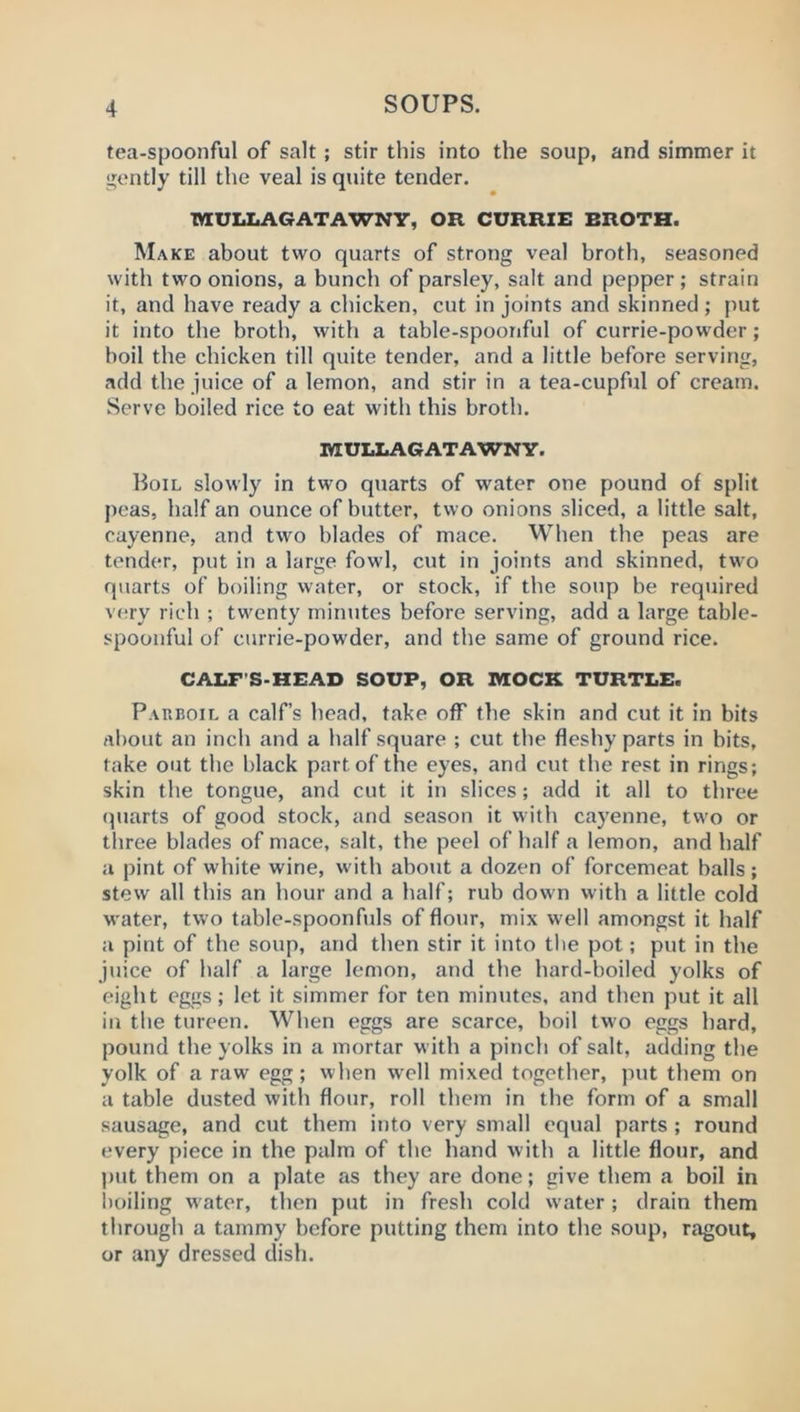 tea-spoonful of salt ; stir this into the soup, and simmer it gently till the veal is quite tender. MULLAGATAWNY, OR CURRIE BROTH. Make about two quarts of strong veal broth, seasoned with two onions, a bunch of parsley, salt and pepper; strain it, and have ready a chicken, cut in joints and skinned; put it into the broth, with a table-spoonful of currie-powder; boil the chicken till quite tender, and a little before serving, add the juice of a lemon, and stir in a tea-cupful of cream. Serve boiled rice to eat with this broth. MULLAGATAWNY. Boil slowly in two quarts of water one pound of split peas, half an ounce of butter, two onions sliced, a little salt, cayenne, and two blades of mace. When the peas are tender, put in a large fowl, cut in joints and skinned, two quarts of boiling water, or stock, if the soup be required v(;ry rich ; twenty minutes before serving, add a large table- spoonful of currie-powder, and the same of ground rice. CALF’S-HEAD SOUP, OR MOCK TURTLE. Parboil a calf’s head, take off the skin and cut it in bits about an inch and a half square ; cut the fleshy parts in bits, take out the black part of the eyes, and cut the rest in rings; skin the tongue, and cut it in slices; add it all to three (piarts of good stock, and season it with cayenne, two or three blades of mace, salt, the peel of half a lemon, and half a pint of white wine, with about a dozen of forcemeat balls; stew all this an hour and a half; rub down with a little cold water, two table-spoonfuls of flour, mix well amongst it half a pint of the soup, and then stir it into the pot; put in the juice of half a large lemon, and the hard-boiled yolks of eight eggs; let it simmer for ten minutes, and then put it all in the tureen. When eggs are scarce, boil two eggs hard, pound the yolks in a mortar with a pinch of salt, adding the yolk of a raw egg; when w'ell mixed together, put them on a table dusted with flour, roll them in the form of a small sausage, and cut them into very small equal parts ; round every piece in the palm of the hand with a little flour, and put them on a plate as they are done; give them a boil in boiling w ater, then put in fresh cold water; drain them through a tammy before putting them into the soup, ragout, or any dressed dish.