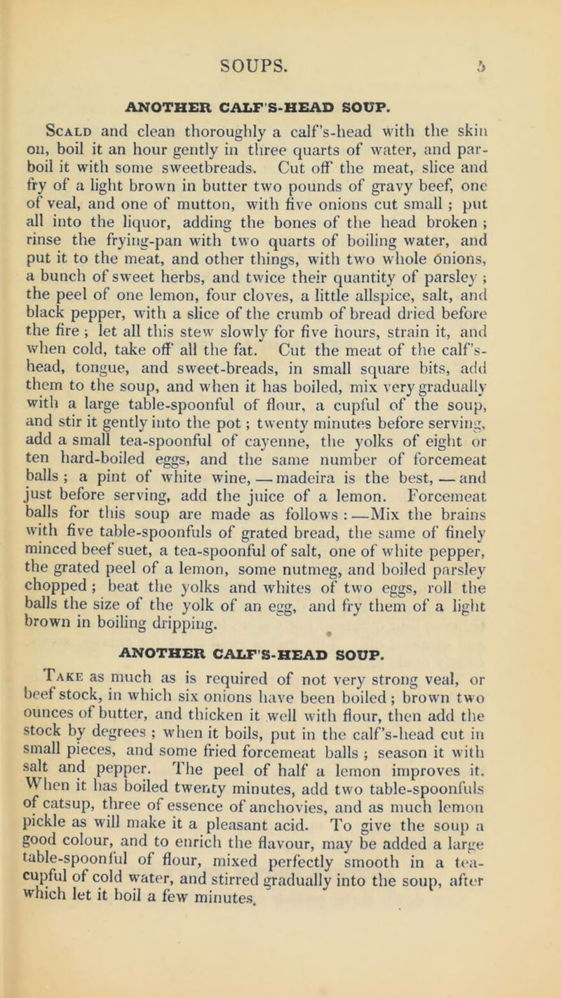 ANOTHER CALF'S-HEAD SOUP. Scald and clean thoroughly a calf’s-head with the skin on, boil it an hour gently in three quarts of water, and par- boil it with some sweetbreads. Cut off the meat, slice and fry of a light brown in butter two pounds of gravy beef, one of veal, and one of mutton, with five onions cut small ; put all into the liquor, adding the bones of the head broken ; rinse the frying-pan with two quarts of boiling water, and put it to the meat, and other things, with two whole Onions, a bunch of sweet herbs, and twice their quantity of parsley ; the peel of one lemon, four cloves, a little allspice, salt, and black pepper, with a slice of the crumb of bread dried before the fire ; let all this stew' slowly for five hours, strain it, and when cold, take off' all the fat. Cut the meat of the calf’s- head, tongue, and sweet-breads, in small square bits, add them to the soup, and when it has boiled, mix very gradually with a large table-spoonful of flour, a cupful of the soup, and stir it gently into the pot; twenty minutes before serving, add a small tea-spoonful of cayenne, the yolks of eight or ten hard-boiled eggs, and the same number of forcemeat balls; a pint of white wane,—madeira is the best,—and just before serving, add the juice of a lemon. Forcemeat balls for this soup are made as follows : —Mix the brains w'ith five table-spoonfuls of grated bread, the same of finely minced beef suet, a tea-spoonful of salt, one of white pepper, the grated peel of a lemon, some nutmeg, and boiled parsley chopped ; beat the yolks and whites of two eggs, roll the balls the size of the yolk of an egg, and fry them of a light brown in boiling dripping. ANOTHER CAIiF'S-HEAD SOUP. Fake as much as is required of not very strong veal, or beef stock, in which six onions have been boiled; brow'n tw o ounces of butter, and thicken it well w ith flour, then add the stock by degrees ; when it boils, put in the calf’s-head cut in small pieces, and some fried forcemeat balls ; season it with salt and pepper. The peel of half a lemon improves it. M lien it has boiled twenty minutes, add two table-spoonfuls of catsup, three of essence of anchovies, and as much lemon pickle as will make it a pleasant acid. To give the soup a good colour, and to enrich the flavour, may be added a large table-spoonful of flour, mixed perfectly smooth in a tea- cupful of cold water, and stirred gradually into the soup, after which let it boil a few minute.s.