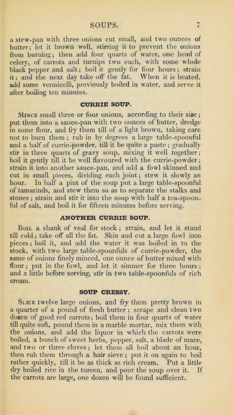 a stew-pan with three onions cut small, and two ounces of butter; let it brown well, stirring it to prevent the onions from burning; then add four quarts of water, one head of celery, of carrots and turnips two each, with some whole black pepper and salt; boil it gently for four hours; strain it; and the next day tftke off the fat. When it is heated, add some vermicelli, previously boiled in M'ater, and serve it after boiling ten minutes. CURRIE SOUP. Mince small three or four onions, according to their size; put them into a sauce-pan with two ounces of butter, dredge in some flour, and fry them till of a light brown, taking care not to burn them ; rub in by degrees a large table-spoonful and a half of currie-powder, till it be quite a paste ; gradually stir in three quarts of gravy soup, mixing it well together; boil it gently till it be well flavoured with the currie-powder ; strain it into another sauce-pan, and add a fowl skinned and cut in small pieces, dividing each joint; stew it slowly an hour. In half a pint of the soup put a large table-spoonful of tamarinds, and stew them so as to separate the stalks and stones ; strain and stir it into the soup with half a tea-spoon- ful of salt, and boil it for fifteen minutes before serving. ANOTHER CURRIE SOUP. Boil a shank of veal for stock; strain, and let it stand till cold; take off all the fat. Skin and cut a large fowl into pieces; boil it, and add the water it was boiled in to the stock, with two large table-spoonfuls of currie-powder, the same of onions finely minced, one ounce of butter mixed with flour ; put in the fowl, and let it simmer for three hours ; and a little before serving, stir in two table-spoonfuls of rich cream. SOUP CRESSY. Slice twelve large onions, and fry them pretty brovvn in a quarter of a pound of fresh butter ; scrape and clean two dozen of good red carrots; boil them in four quarts of water till quite soft, pound them in a marble mortar, mix them with the onions, and add the liquor in which the carrots were boiled, a bunch of sweet herbs, pepper, salt, a blade of mace, and two or three cloves ; let them all boil about an hour, then rub them through a hair sieve ; put it on again to boil rather quickly, till it be as thick as rich cream. Put a little dry boiled rice in the tureen, and pour the soup over it. If the carrots are large, one dozen will be found .sufficient.