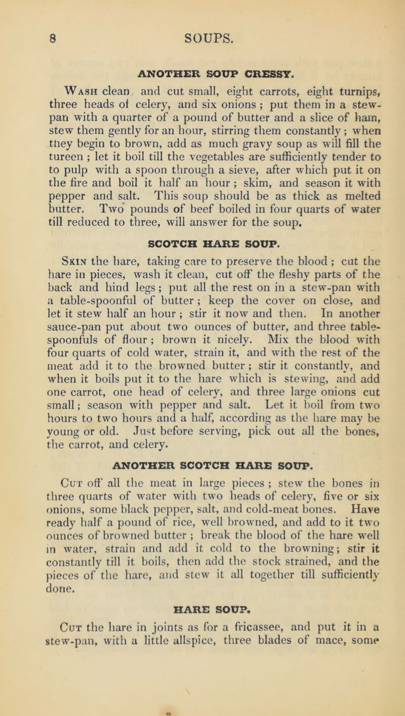 ANOTHER SOUP CRESSY. Wash clean, and cut small, eight carrots, eight turnips, three heads of celery, and six onions ; put them in a stew- pan with a quarter of a pound of butter and a slice of ham, stew them gently for an hour, stirring them constantly ; when tney begin to brown, add as much gravy soup as will fill the tureen ; let it boil till the vegetables are sufficiently tender to to pulp with a spoon through a sieve, after which put it on the fire and boil it half an hour ; skim, and season it with pepper and salt. This soup should be as thick as melted butter. Two' pounds of beef boiled in four quarts of water till reduced to three, will answer for the soup. SCOTCH HARE SOUP. Skin the hare, taking care to preserve the blood ; cut the hare in pieces, wash it clean, cut off the fleshy parts of the back and hind legs; put all the rest on in a stew-pan with a table-spoonful of butter ; keep the cover on close, and let it stew half an hour ; stir it now and then. In another sauce-pan put about two ounces of butter, and three table- spoonfuls of flour ; brown it nicely. Mix the blood with four quarts of cold water, strain it, and with the rest of the meat add it to the browned butter ; stir it constantly, and when it boils put it to the hare which is stewing, and add one carrot, one head of celery, and three large onions cut small; season with pepper and salt. Let it boil from two hours to two hours and a half, according as the hare may be young or old. .Just before serving, pick out all the bones, the carrot, and celery. ANOTHER SCOTCH HARE SOUP. Cut oft' all the meat in large pieces ; stew the hones in three quarts of water with two heads of celery, five or six onions, some black pepper, salt, and cold-meat bones. Have ready half a pound of rice, well browned, and add to it two ounces of browned butter ; break the blood of the hare well in water, strain and add it cold to the browning; stir it constantly till it boils, then add the stock strained, and the |)ieces of the hare, and stew it all together till sufficiently done. HARE SOUP. Cut the hare in joints as for a fricassee, and put it in a stew-pan, with a little allspice, three blades of mace, some