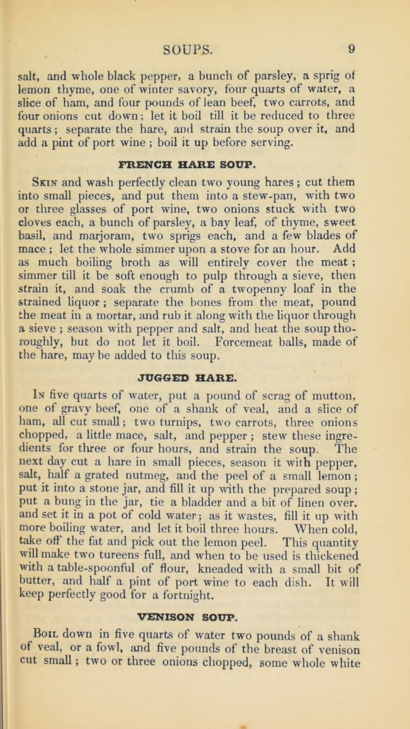 salt, and whole black pepper, a bunch of parsley, a sprig of lemon thyme, one of winter savory, four quarts of water, a slice of ham, and four pounds of lean beef, two carrots, and four onions cut down; let it boil till it be reduced to three quarts; separate the hare, and strain the soup over it, and add a pint of port wine; boil it up before serving. FRENCH HARE SOUP. Skin and wash perfectly clean two young hares ; cut them into small pieces, and put them into a stew-pan, with two or three glasses of port wine, two onions stuck with two cloves each, a bunch of parsley, a bay leaf, of thyme, sweet basil, and marjoram, two sprigs each, and a few blades of mace ; let the whole simmer upon a stove for an hour. Add as much boiling broth as will entirely cover the meat ; simmer till it be soft enough to pulp through a sieve, then strain it, and soak the crumb of a twopenny loaf in the strained liquor ; separate the bones from the meat, pound the meat in a mortar, and rub it along with the liquor through a sieve ; season with pepper and salt, and heat the soup tho- roughly, but do not let it boil. Forcemeat balls, made of the hare, may be added to this soup. JUGGED HARE. In five quarts of water, put a pound of scrag of mutton, one of gravy beef, one of a shank of veal, and a slice of ham, all cut small; two turnips, two carrots, three onions chopped, a little mace, salt, and pepper ; stew these ingre- dients for three or four hours, and strain the soup. The next day cut a hare in small pieces, season it with pepper, salt, half a grated nutmeg, and the peel of a small lemon; put it into a stone jar, and fill it up with the prepared soup; put a bung in the jar, tie a bladder and a bit of linen over, and set it in a pot of cold water; as it wastes, fill it up with more boiling water, and let it boil three hours. When cold, take off the fat and pick out the lemon peel. This quantity will make two tureens full, and when to be used is thickened with a table-spoonful of flour, kneaded with a small bit of butter, and half a pint of port wine to each dish. It will keep perfectly good for a fortnight. VENISON SOUP. Boil down in five quarts of water two pounds of a shank of veal, or a fowl, and five pounds of the breast of venison cut small; two or three onions chopped, some whole white