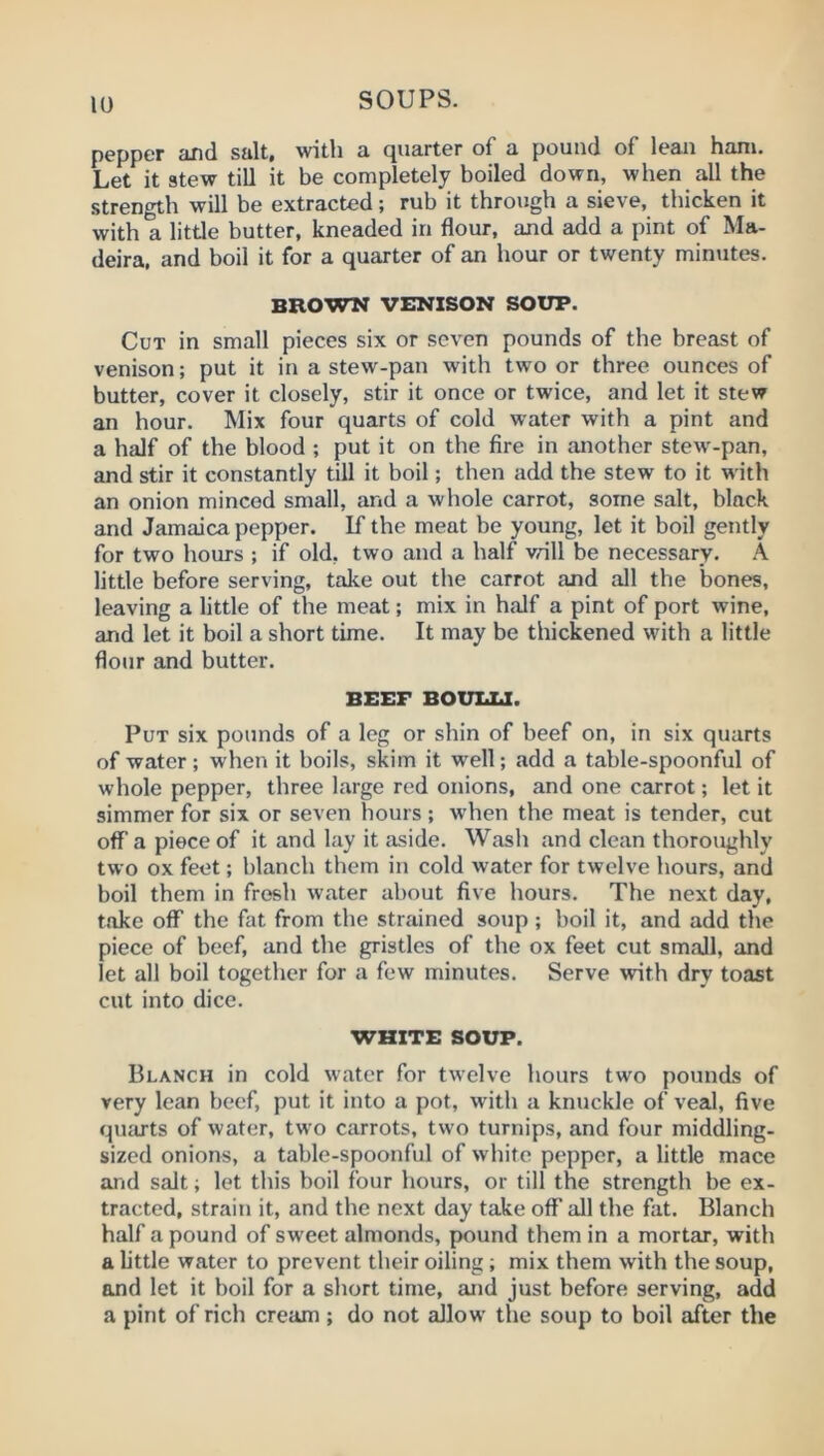 pepper and salt, with a quarter of a pound of lean ham. Let it stew till it be completely boiled down, when all the strength will be extracted; rub it through a sieve, thicken it with a little butter, kneaded in flour, and add a pint of Ma- deira. and boil it for a quarter of an hour or twenty miniites. BROWN VENISON SOUP. Cut in small pieces six or seven pounds of the breast of venison; put it in a stew-pan with two or three ounces of butter, cover it closely, stir it once or twice, and let it stew an hour. Mix four quarts of cold water with a pint and a half of the blood ; put it on the fire in another stew-pan, and stir it constantly till it boil; then add the stew to it w'ith an onion minced small, and a whole carrot, some salt, black and Jamaica pepper. If the meat be young, let it boil gently for two hours ; if old, two and a half will be necessary. A little before serving, take out the carrot and all the bones, leaving a little of the meat; mix in half a pint of port wine, and let it boil a short time. It may be thickened with a little flour and butter. BEEF BOULXJ. Put six pounds of a leg or shin of beef on, in six quarts of water; when it boils, skim it well; add a table-spoonful of whole pepper, three large red onions, and one carrot; let it simmer for six or seven hours; when the meat is tender, cut off a piece of it and lay it aside. Wash and clean thoroughly two ox feet; blanch them in cold water for twelve hours, and boil them in fresh water about five hours. The next day, take off the fat from the strained soup; boil it, and add the piece of beef, and the gristles of the ox feet cut small, and let all boil together for a few minutes. Serve with dry toast cut into dice. WHITE SOUP. Blanch in cold water for twelve hours two pounds of very lean beef, put it into a pot, with a knuckle of veal, five quarts of water, two carrots, two turnips, and four middling, sized onions, a table-spoonful of white pepper, a little mace and salt; let this boil four hours, or till the strength be ex- tracted, strain it, and the next day take off all the fat. Blanch half a pound of sweet almonds, pound them in a mortar, with a little water to prevent their oiling ; mix them with the soup, and let it boil for a short time, and just before serving, add a pint of rich cream; do not allow the soup to boil after the