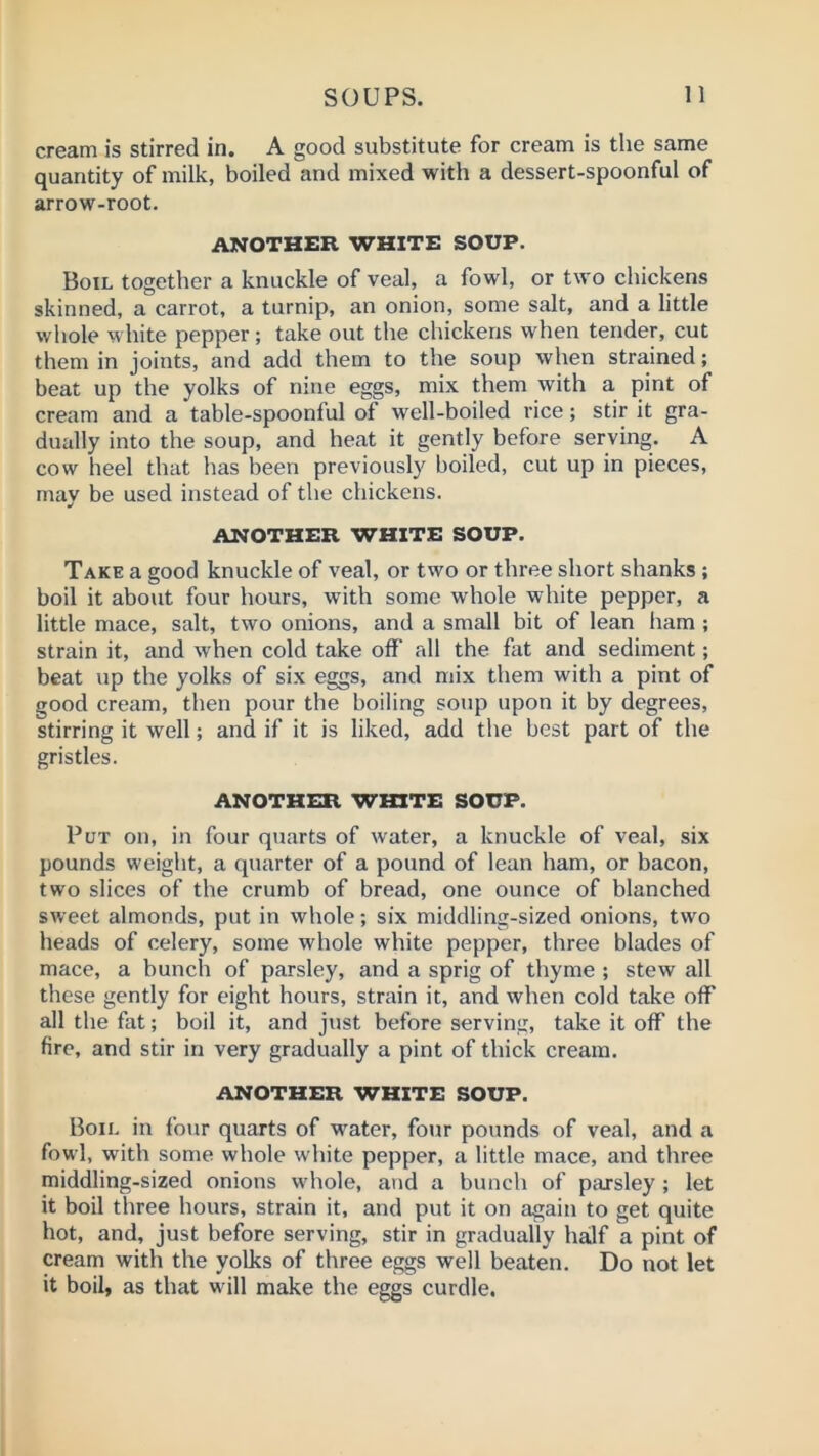 cream is stirred in. A good substitute for cream is the same quantity of milk, boiled and mixed with a dessert-spoonful of arrow-root. another white soup. Boil together a knuckle of veal, a fowl, or two chickens skinned, a carrot, a turnip, an onion, some salt, and a little whole white pepper; take out the chickens when tender, cut them in joints, and add them to the soup when strained; beat up the yolks of nine eggs, mix them with a pint of cream and a table-spoonful of well-boiled rice; stir it gra- dually into the soup, and heat it gently before serving. A cow heel that has been previously boiled, cut up in pieces, may be used instead of the chickens. ANOTHER WHITE SOUP. Take a good knuckle of veal, or two or three short shanks ; boil it about four hours, with some whole white pepper, a little mace, salt, two onions, and a small bit of lean ham ; strain it, and when cold take off’ all the fat and sediment; beat up the yolks of six eggs, and mix them with a pint of good cream, then pour the boiling soup upon it by degrees, stirring it well; and if it is liked, add the best part of the gristles. ANOTHER WHITE SOUP. Put on, in four quarts of water, a knuckle of veal, six pounds weight, a quarter of a pound of lean ham, or bacon, two slices of the crumb of bread, one ounce of blanched sweet almonds, put in whole; six middling-sized onions, two heads of celery, some whole white pepper, three blades of mace, a bunch of parsley, and a sprig of thyme ; stew all these gently for eight hours, strain it, and when cold take off all the fat; boil it, and just before serving, take it off the fire, and stir in very gradually a pint of thick cream. ANOTHER WHITE SOUP. Boil in four quarts of water, four pounds of veal, and a fowl, with some whole white pepper, a little mace, and three middling-sized onions whole, and a bunch of parsley ; let it boil three hours, strain it, and put it on again to get quite hot, and, just before serving, stir in gradually half a pint of cream with the yolks of three eggs well beaten. Do not let it boil, as that will make the eggs curdle.