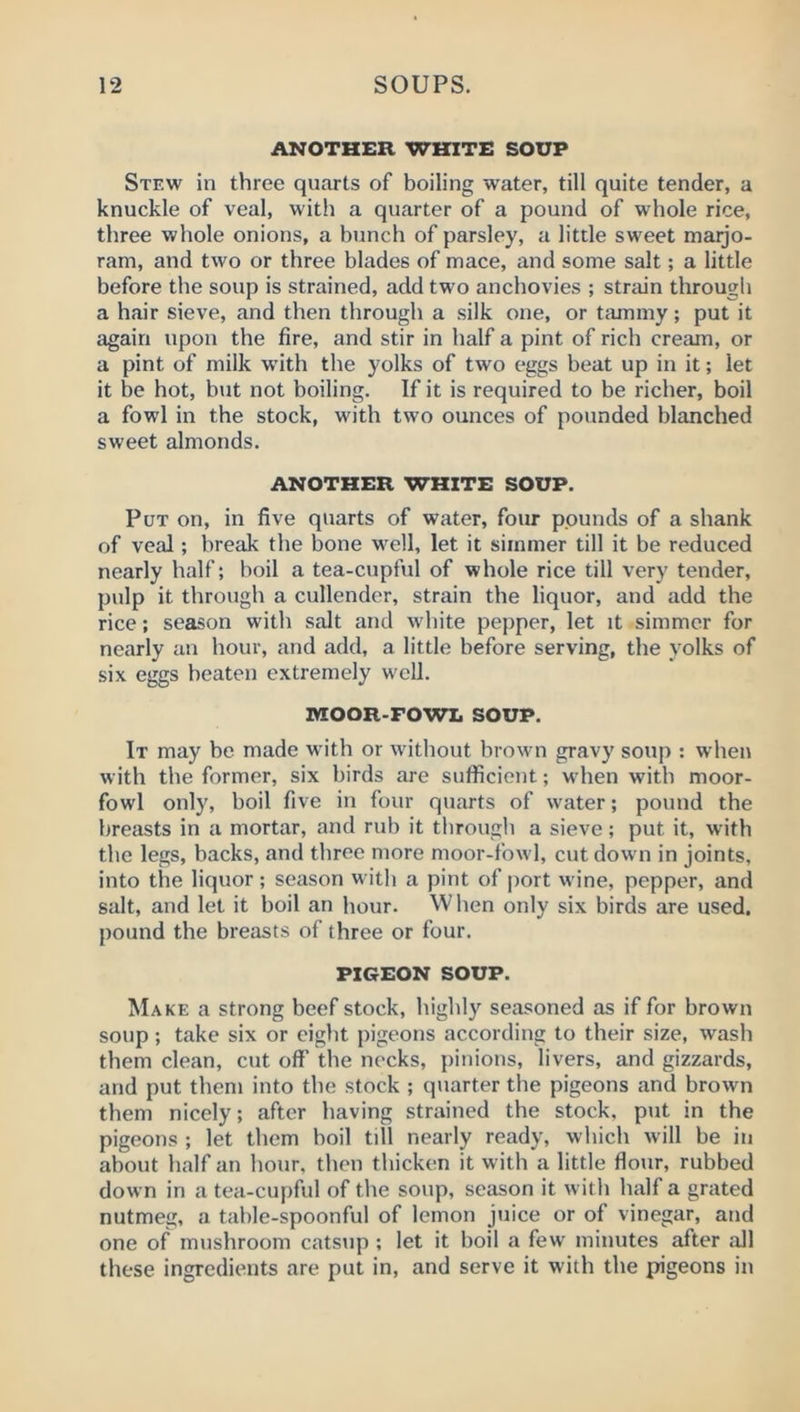 ANOTHER WHITE SOUP Stew in three quarts of boiling water, till quite tender, a knuckle of veal, with a quarter of a pound of whole rice, three whole onions, a bunch of parsley, a little sweet maijo- ram, and two or three blades of mace, and some salt; a little before the soup is strained, add two anchovies ; strjiin througli a hair sieve, and then through a silk one, or tammy; put it again upon the fire, and stir in half a pint of rich cream, or a pint of milk with the yolks of two eggs beat up in it; let it be hot, but not boiling. If it is required to be richer, boil a fowl in the stock, with two ounces of pounded blanched sweet almonds. ANOTHER WHITE SOUP. Put on, in five quarts of water, four pounds of a shank of veal; break the bone w^ell, let it simmer till it be reduced nearly half; boil a tea-cupful of whole rice till very tender, pulp it through a cullender, strain the liquor, and add the rice; season with salt and white pepper, let it simmer for nearly an hour, and add, a little before serving, the yolks of six eggs beaten extremely well. MOOR-FOWL SOUP. It may be made with or without brown gravy soup : when with the former, six birds are sufficient; when with moor- fowl only, boil five in four quarts of water; pound the breasts in a mortar, and rub it through a sieve; put it, with the legs, backs, and three more moor-fowl, cut down in joints, into the liquor; season with a pint of port wine, pepper, and salt, and let it boil an hour. When only six birds are used, pound the breasts of three or four. PIGEON SOUP. Make a strong beef stock, highly seasoned as if for brown soup; take six or eight pigeons according to their size, wash them clean, cut off the necks, pinions, livers, and gizzards, and put them into the stock ; quarter the pigeons and brown them nicely; after having strained the stock, put in the pigeons ; let them boil till nearly ready, which will be in about half an hour, then thicken it with a little flour, rubbed down in a tea-cupful of the soup, season it with half a grated nutmeg, a table-spoonful of lemon juice or of vinegar, and one of mushroom catsiip ; let it boil a few minutes after all these ingredients are put in, and serve it with the pigeons in