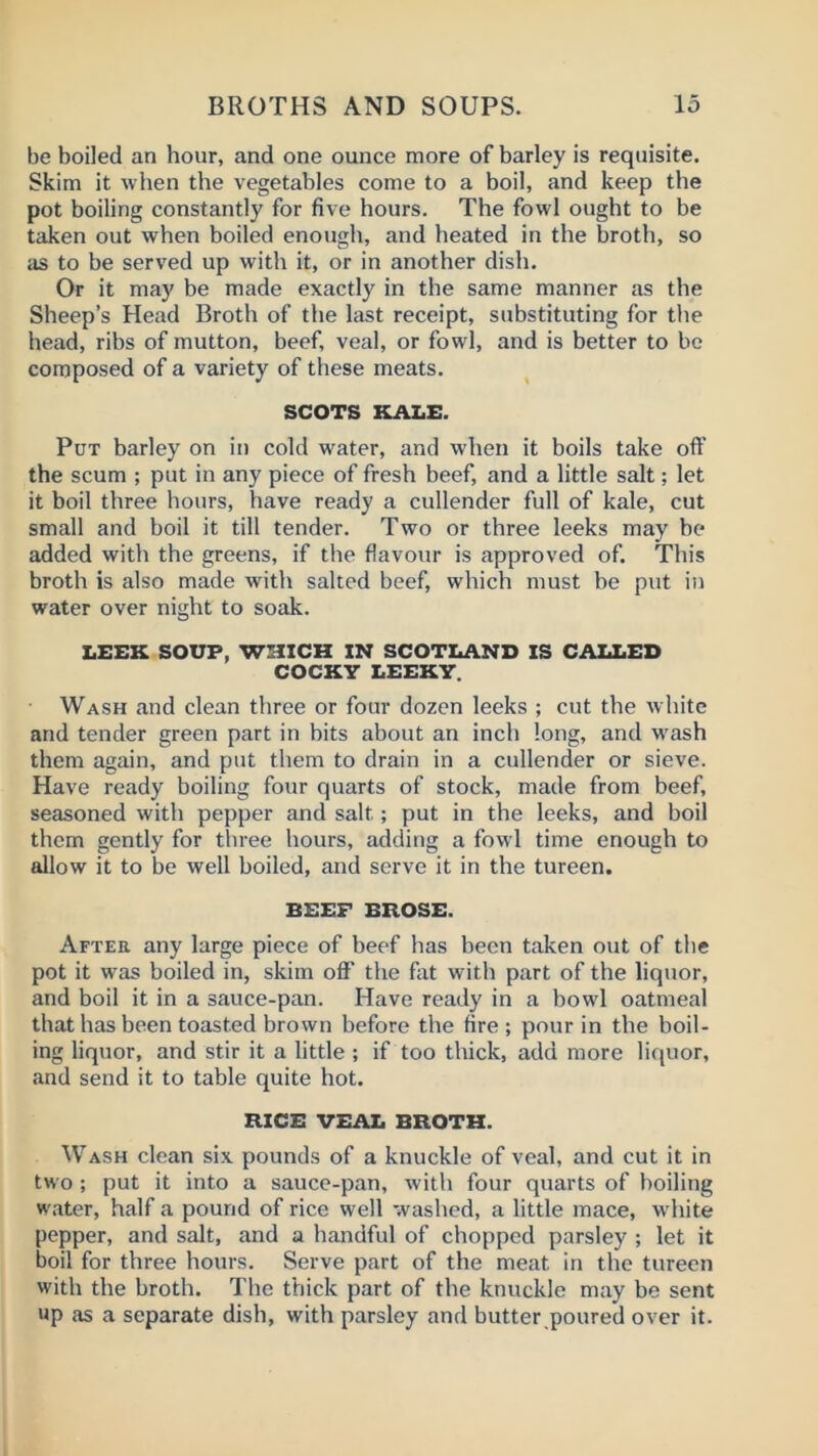 be boiled an hour, and one ounce more of barley is requisite. Skim it when the vegetables come to a boil, and keep the pot boiling constantly for five hours. The fowl ought to be taken out when boiled enough, and heated in the broth, so iis to be served up with it, or in another dish. Or it may be made exactly in the same manner as the Sheep’s Head Broth of the last receipt, substituting for the head, ribs of mutton, beef, veal, or fowl, and is better to be composed of a variety of these meats. SCOTS KALE. Put barley on in cold water, and when it boils take oft’ the scum ; put in any piece of fresh beef, and a little salt; let it boil three hours, have ready a cullender full of kale, cut small and boil it till tender. Two or three leeks may he added with the greens, if the flavour is approved of. This broth is also made with salted beef, which must be put in water over night to soak. LEEK SOUP, WHICH IN SCOTLAND IS CALLED COCKY LEEKY. ■ Wash and clean three or four dozen leeks ; cut the white and tender green part in bits about an inch long, and w'ash them again, and put them to drain in a cullender or sieve. Have ready boiling four quarts of stock, made from beef, seasoned with pepper and salt; put in the leeks, and boil them gently for tliree hours, adding a fowl time enough to allow it to be well boiled, and serve it in the tureen. BEEF BROSE. After any large piece of beef has been taken out of the pot it was boiled in, skim off’ the fat with part of the liquor, and boil it in a sauce-pan. Have ready in a bowl oatmeal that has been toasted brown before the fire ; pour in the boil- ing liquor, and stir it a little ; if too thick, add more liquor, and send it to table quite hot. RICE VEAL BROTH. Wash clean six pounds of a knuckle of veal, and cut it in two ; put it into a sauce-pan, with four quarts of boiling water, half a pound of rice well washed, a little mace, white pepper, and salt, and a handful of chopped parsley ; let it boil for three hours. Serve part of the meat in the tureen with the broth. The thick part of the knuckle may be sent up as a separate dish, with parsley and butter poured over it.