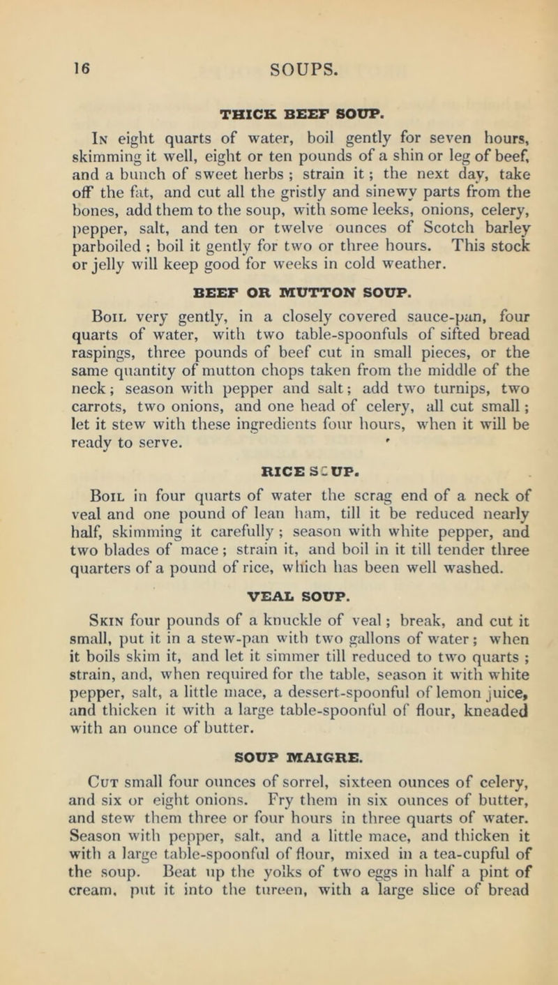 THICK BEEF SOUP. In eight quarts of water, boil gently for seven hours, skimming it well, eight or ten pounds of a shin or leg of beef, and a bunch of sweet herbs ; strain it; the next day, take off the fat, and cut all the gristly and sinewy parts from the bones, add them to the soup, with some leeks, onions, celery, pepper, salt, and ten or twelve ounces of Scotch barley parboiled ; boil it gently for two or three hours. This stock or jelly will keep good for weeks in cold weather. BEEF OR. MUTTON SOUP. Bon. very gently, in a closely covered sauce-pan, four quarts of water, with two table-spoonfuls of sifted bread raspings, three pounds of beef cut in small pieces, or the same quantity of mutton chops taken from the middle of the neck; season with pepper and salt; add two turnips, two carrots, two onions, and one head of celery, all cut small; let it stew with these ingredients four hours, when it will be ready to serve. RICE SCUF. Boil in four quarts of water the scrag end of a neck of veal and one pound of lean ham, till it be reduced nearly half, skimming it carefully ; season with white pepper, and two blades of mace; strain it, and boil in it till tender three quarters of a pound of rice, which has been well washed. VEAL SOUP. Skin four pounds of a knuckle of veal; break, and cut it small, put it in a stew-pan with two gallons of water; when it boils skim it, and let it simmer till reduced to two quarts ; strain, and, when required for the table, season it with white pepper, salt, a little mace, a dessert-spoonful of lemon juice, and thicken it with a large table-spoonful of flour, kneaded with an ounce of butter. SOUP MAI6RE. Cut small four ounces of sorrel, sixteen ounces of celery, and six or eight onions. Fry them in six ounces of butter, and stew them three or four hours in three quarts of w'ater. Season with pepper, salt, and a little mace, and thicken it with a large table-spoonful of flour, mixed in a tea-cupful of the soup. Beat up the yolks of two eggs in half a pint of cream, put it into the tureen, with a large slice of bread