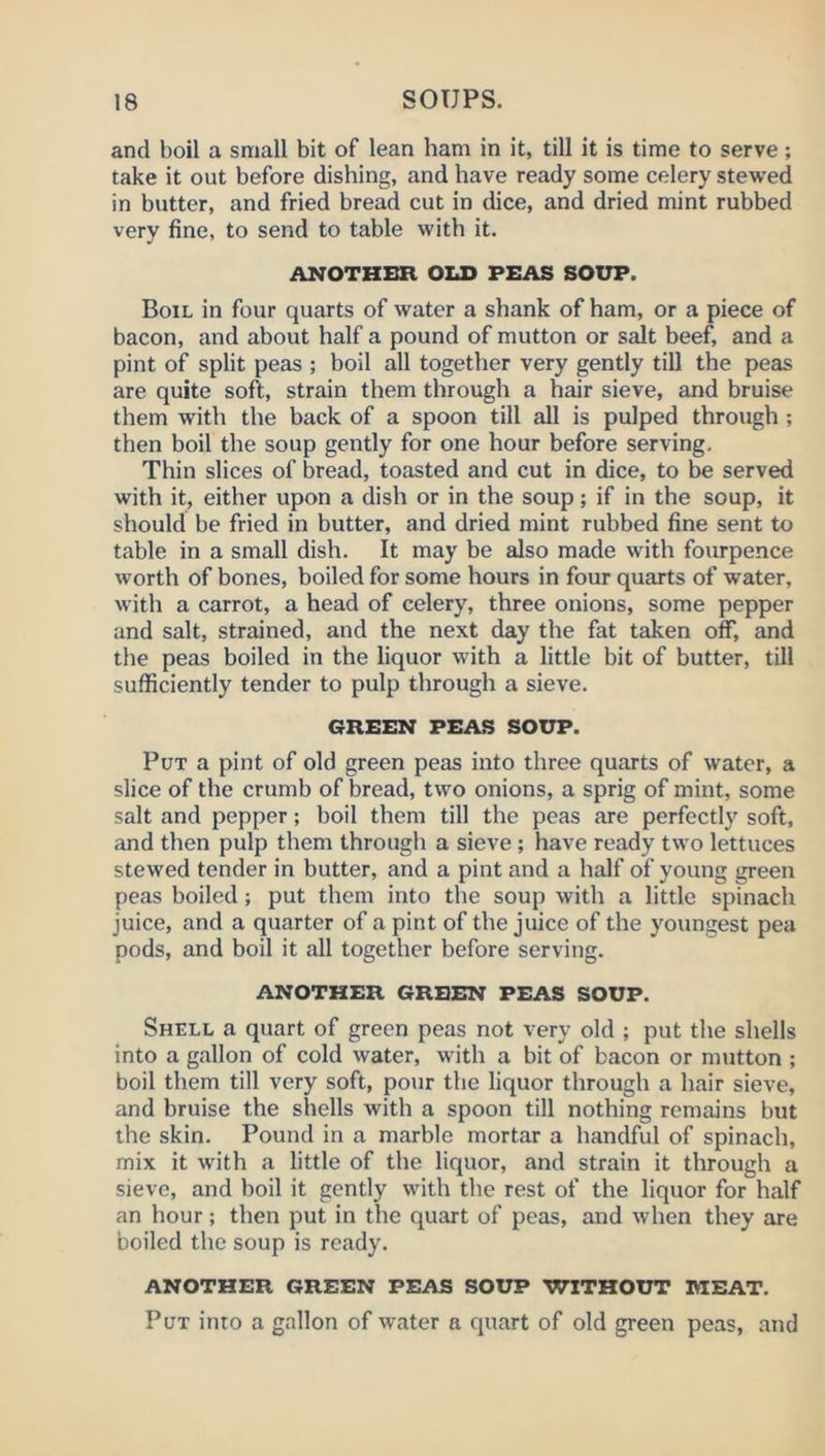 and boil a small bit of lean ham in it, till it is time to serve; take it out before dishing, and have ready some celery stewed in butter, and fried bread cut in dice, and dried mint rubbed very fine, to send to table with it. ANOTHER OLD PEAS SOUP. Boil in four quarts of water a shank of ham, or a piece of bacon, and about half a pound of mutton or salt beef, and a pint of split peas ; boil all togetlier very gently till the peas are quite soft, strain them through a hair sieve, and bruise them with the back of a spoon till all is pulped through ; then boil the soup gently for one hour before serving. Thin slices of bread, toasted and cut in dice, to be served with it, either upon a dish or in the soup; if in the soup, it should be fried in butter, and dried mint rubbed fine sent to table in a small dish. It may be also made with fourpence worth of bones, boiled for some hours in four quarts of water, with a carrot, a head of celery, three onions, some pepper and salt, strained, and the next day the fat taken off, and the peas boiled in the liquor with a little bit of butter, till sufficiently tender to pulp through a sieve. GREEN PEAS SOUP. Put a pint of old green peas into three quarts of water, a slice of the crumb of bread, two onions, a sprig of mint, some salt and pepper; boil them till the peas are perfectly soft, and then pulp them through a sieve; have ready two lettuces stewed tender in butter, and a pint and a half of young green peas boiled; put them into the soup with a little spinach juice, and a quarter of a pint of the juice of the youngest pea pods, and boil it all together before serving. ANOTHER GREEN PEAS SOUP. Shell a quart of green peas not very old ; put the shells into a gallon of cold water, with a bit of bacon or mutton ; boil them till very soft, pour the liquor through a hair sieve, and bruise the shells with a spoon till nothing remains but the skin. Pound in a marble mortar a handful of spinach, mix it with a little of the liquor, and strain it through a sieve, and boil it gently with the rest of the liquor for half an hour; then put in the quart of peas, and when they are boiled the soup is ready. ANOTHER GREEN PEAS SOUP WITHOUT MEAT. Put into a gallon of water a quart of old green peas, and