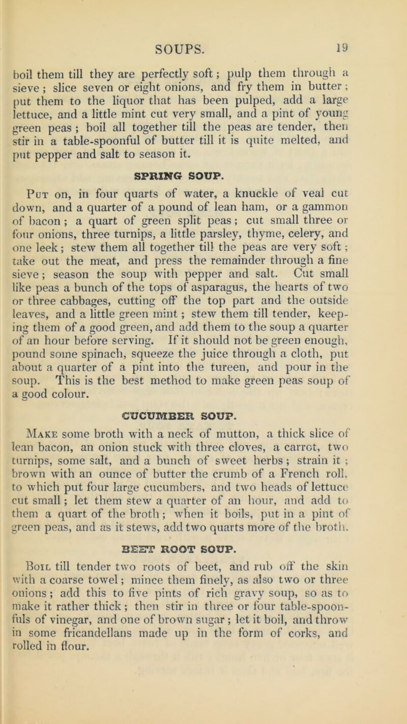 boil them till they are perfectly soft; pulp them through a sieve ; slice seven or eight onions, and fry them in butter; put them to the liquor that has been pulped, add a large lettuce, and a little mint cut very small, and a pint of young green peas ; boil all together till the peas are tender, then stir in a table-spoonful of butter till it is quite melted, and put pepper and salt to season it. SPRING SOUP. Put on, in four quarts of vi^ater, a knuckle of veal cut down, and a quarter of a pound of lean ham, or a gammon of bacon; a quart of green split peas; cut small three or four onions, three turnips, a little parsley, thyme, celery, and one leek; stew them all together till the peas are very soft; take out the meat, and press the remainder through a fine sieve; season the soup with pepper and salt. Cut small like peas a bunch of the tops of asparagus, the hearts of two or three cabbages, cutting off the top part and the outside leaves, and a little green mint; stew them till tender, keep- ing them of a good green, and add them to the soup a quarter of an hour before serving. If it should not be green enough, pound some spinach, squeeze the juice through a cloth, put about a quarter of a pint into the tureen, and pour in the soup. This is the best method to make green peas soup of a good colour. CUCUIVEBER SOUP. Make some broth with a neck of mutton, a thick slice of lean bacon, an onion stuck with three cloves, a carrot, two turnips, some salt, and a bunch of sweet herbs; strain it ; brown with an ounce of butter the crumb of a French roll, to which put four large cucumbers, and two heads of lettuce cut small; let them stew a quarter of an hour, and add to them a quart of the broth; w'hen it boils, put in a pint of green peas, and as it stews, add two quarts more of the broth. BEET ROOT SOUP. Boil till tender two roots of beet, and rub oft' the skin with a coarse towel; mince them finely, as also tw’o or three onions; add this to five pints of rich gravy soup, so as to make it rather thick ; then stir in three or four table-spoon- fuls of vinegar, and one of brown sugar ; let it boil, and throw in some fricandellans made up in the form of corks, and rolled in flour.