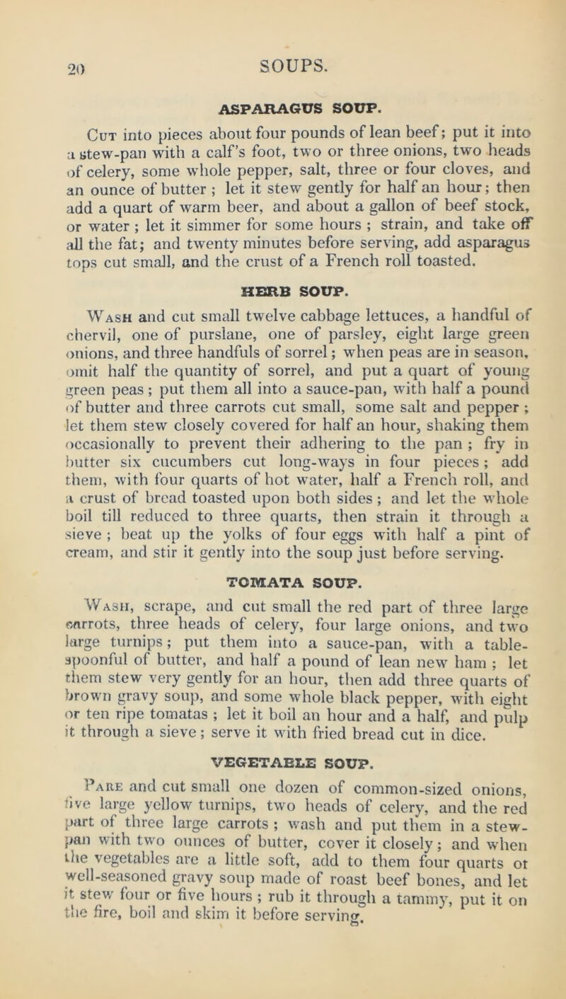 ASPARAGUS SOUP. Cut into pieces about four pounds of lean beef; put it into a jitew-pan with a calf’s foot, two or three onions, two heads of celery, some whole pepper, salt, three or four cloves, and an ounce of butter ; let it stew gently for half an hour; then add a quart of warm beer, and about a gallon of beef stock, or water ; let it simmer for some hours ; strain, and take off ;dl the fat; and twenty minutes before serving, add asparagus tops cut small, and the cr\ist of a French roll toasted. HBRB SOUP. Wash and cut small twelve cabbage lettuces, a handful of chervil, one of purslane, one of parsley, eight large green onions, and three handfuls of sorrel; when peas are in season, omit half the quantity of sorrel, and put a quart of young green peas ; put them all into a sauce-pan, with half a pound of butter and three carrots cut small, some salt and pepper; let them stew closely covered for half an hour, shaking them occasionally to prevent their adhering to the pan ; fry in butter six cucumbers cut long-ways in four pieces; add them, with four quarts of hot water, half a French roll, and a crust of bread toasted upon both sides ; and let the w'hole boil till reduced to three quarts, then strain it through a sieve ; beat up the yolks of four eggs with half a pint of cream, and stir it gently into the soup just before serving. TOMATA SOUP. Wash, scrape, and cut small the red part of three large carrots, three heads of celery, four large onions, and two large turnips; put them into a sauce-pan, with a table- spoonful of butter, and half a pound of lean new ham ; let them stew very gently for an hour, then add three quarts of brown gravy soup, and some whole black pepper, with eight or ten ripe tomatas ; let it boil an hour and a half, and pulp it through a sieve; serve it wdth fried bread cut in dice. VEGETABLE SOUP. Pare and cut small one dozen of common-sized onions, live large yellow turnips, two heads of celery, and the red part of three large carrots ; wash and put them in a stew- pan with two ounces of butter, cover it closely; and when the vegetables are a little soft, add to them four quarts ot well-seasoned gravy soup made of roast beef bones, and let it stev/ four or five hours ; rub it through a tammy, put it on the fire, boil and skim it before servin<r