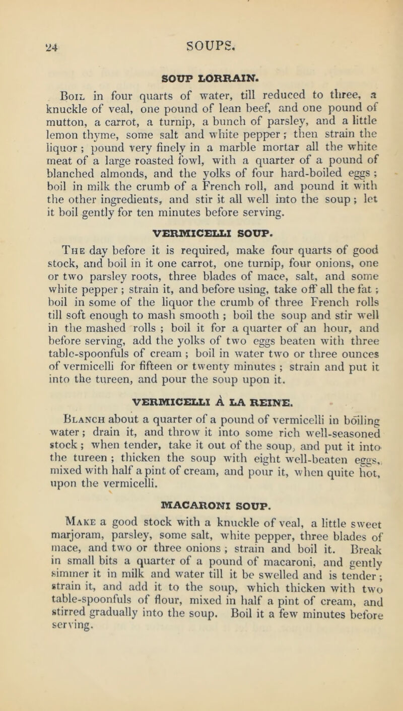 SOUP LORRAIN. Boil in four quarts of water, till reduced to three, a knuckle of veal, one pound of lean beef, and one pound of mutton, a carrot, a turnip, a bunch of parsley, and a little lemon thyme, some salt and white pepper; then strain the liquor ; pound very finely in a marble mortar all the white meat of a large roasted fowl, with a quarter of a pound of blanched almonds, and the yolks of four hard-boiled eggs ; boil in milk the crumb of a French roll, and pound it with the other ingredients, and stir it all well into the soup; let it boil gently for ten minutes before serving. VERMICELLI SOUP. The day before it is required, make four quarts of good stock, and boil in it one carrot, one turnip, four onions, one or two parsley roots, three blades of mace, salt, and some white pepper ; strain it, and before using, take off all the fat; boil in some of the liquor the crumb of three French rolls till soft enough to mash smooth ; boil the soup and stir well in the mashed rolls ; boil it for a quarter of an hour, and before serving, add the yolks of two eggs beaten with three table-spoonfuls of cream ; boil in water two or three ounces of vermicelli for fifteen or twenty minutes ; strain and put it into the tureen, and pour the soup upon it. VERMICELLI A LA REINE. Blanch about a quarter of a pound of vermicelli in boiling water; drain it, and throw it into some rich well-seasoned stock; when tender, take it out of the soup, and put it inta the tureen ; thicken the soup with eight well-beaten egcs, mixed with half a pint of cream, and pour it, when quite hot, upon the vermicelli. N MACARONI SOUP. Make a good stock with a knuckle of veal, a little sweet m.'ujoram, parsley, some salt, white pepper, three blades of mace, and two or three onions ; strain and boil it. Break in small bits a quarter of a pound of macaroni, and gently simmer it in milk and water till it be swelled and is tender*; strain it, and add it to the soJip, which thicken with two table-spoonfuls of flour, mixed in half a pint of cream, and stirred gradually into the soup. Boil it a few minutes before serving.