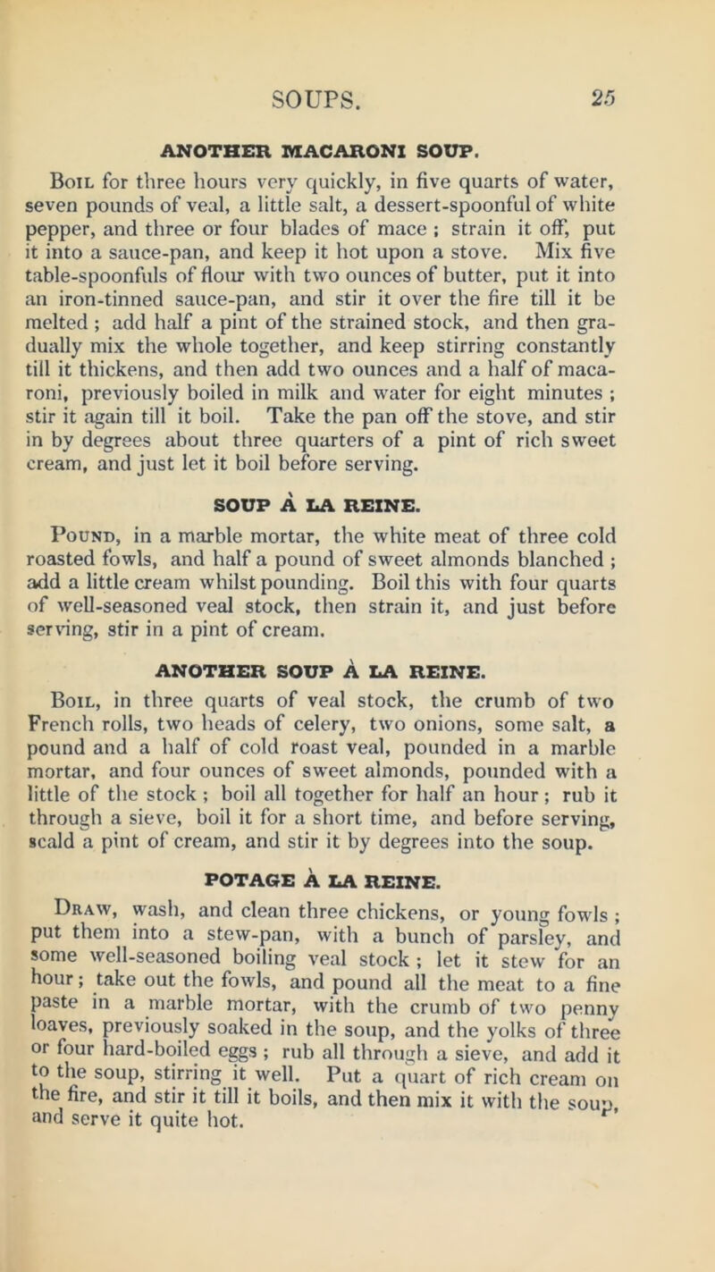 ANOTHER MACARONI SOUP. Boil for three hours very quickly, in five quarts of water, seven pounds of veal, a little salt, a dessert-spoonful of white pepper, and three or four blades of mace ; strain it off, put it into a sauce-pan, and keep it hot upon a stove. Mix five table-spoonfuls of floiu with two ounces of butter, put it into an iron-tinned sauce-pan, and stir it over the fire till it be melted ; add half a pint of the strained stock, and then gra- dually mix the whole together, and keep stirring constantly till it thickens, and then add two ounces and a half of maca- roni, previously boiled in milk and water for eight minutes ; stir it again till it boil. Take the pan off the stove, and stir in by degrees about three quarters of a pint of rich sweet cream, and just let it boil before serving. SOUP A LA REZNE. Pound, in a marble mortar, the white meat of three cold roasted fowls, and half a pound of sweet almonds blanched ; add a little cream whilst pounding. Boil this with four quarts of well-seasoned veal stock, then strain it, and just before serving, stir in a pint of cream. ANOTHER SOUP A LA REINE. Boil, in three quarts of veal stock, the crumb of two French rolls, two heads of celery, two onions, some salt, a pound and a half of cold roast veal, pounded in a marble mortar, and four ounces of sweet almonds, pounded with a little of the stock ; boil all together for half an hour; rub it through a sieve, boil it for a short time, and before serving, scald a pint of cream, and stir it by degrees into the soup. POTA6E A LA REINE. Draw, wash, and clean three chickens, or young fowls ; put them into a stew-pan, with a bunch of parsley, and some well-seasoned boiling veal stock ; let it stew for an hour; take out the fowls, and pound all the meat to a fine paste in a marble mortar, with the crumb of two penny loaves, previously soaked in the soup, and the yolks of three or four hard-boiled eggs ; rub all through a sieve, and add it to the soup, stirring it well. Put a quart of rich cream on the fire, and stir it till it boils, and then mix it with the soup, and serve it quite hot.