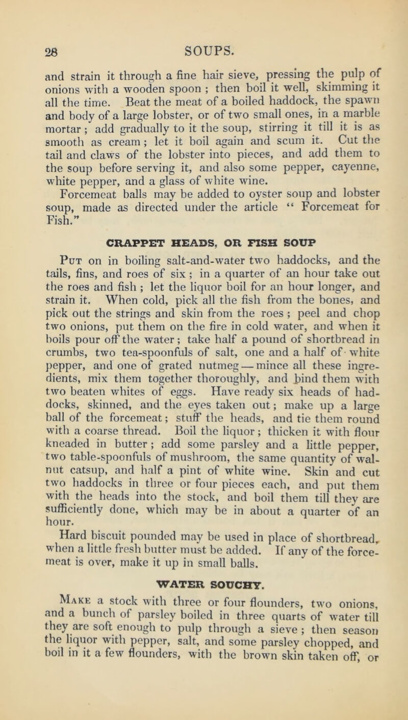 and strain it through a fine hair sieve, pressing the pulp of onions with a wooden spoon ; then bod it well, skimming it all the time. Beat the meat of a boiled haddock, the spawn and body of a large lobster, or of two small ones, in a marble mortar; add gradually to it the soup, stirring it till it is as smooth as cream; let it boil again and scum it. Cut the tail and claws of the lobster into pieces, and add them to the soup before serving it, and also some pepper, cayenne, white pepper, and a glass of white wine. Forcemeat balls may be added to oyster soup and lobster soup, made as directed under the article “ Forcemeat for Fish.” CRAPPET HEADS, OR FISH SOUP Put on in boiling salt-and-water two haddocks, and the Uiils, fins, and roes of six ; in a quarter of an hour take out the roes and fish ; let the liquor boil for an hour longer, and strain it. When cold, pick all the fish from the bones, and pick out the strings and skin from the roes ; peel and chop two onions, put them on the fire in cold water, and when it boils pour off the w’ater; take half a pound of shortbread in crumbs, two tea-spoonfuls of salt, one and a half of white pepper, and one of grated nutmeg — mince all these ingre- dients, mix them together thoroughly, and hind them with two beaten whites of eggs. Have ready six heads of had- docks, skinned, and the eyes taken out; make up a large ball of the forcemeat; stuff the heads, and tie them round with a coarse thread. Boil the liquor; thicken it with flour kneaded in butter ; add some parsley and a little pepper, two table-spoonfuls of mushroom, the same quantity of wal- nut catsup, and half a pint of white wine. Skin and cut two haddocks in three or four pieces each, and put them with the heads into the stock, and boil them till they are sufficiently done, which may be in about a quarter of an hour. Hard biscuit pounded may be used in place of shortbread, when a little fresh butter must be added. If any of the force- meat is over, make it up in small balls. WATER SOUGHT. Make a stock with three or four flounders, two onions, and a bunch of parsley boiled in three quarts of water till they are soft enough to pulp through a sieve; then season the liquor with pepper, salt, and some parsley chopped, and boil in it a few flounders, with the brown skin taken off, or