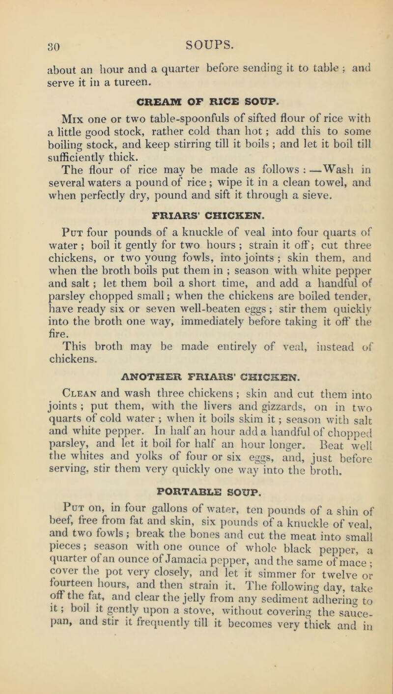 about an hour and a quarter before sending it to table ; and serve it in a tureen. CREAin OF RICE SOUP. Mix one or two table-spoonfuls of sifted flour of rice with a little good stock, rather cold than hot; add this to some boiling stock, and keep stirring till it boils; and let it boil till sufficiently thick. The flour of rice may be made as follows : —Wash in several waters a pound of rice; wipe it in a clean towel, and when perfectly dry, pound and sift it through a sieve. FRIARS' CHICKEN. Put four pounds of a knuckle of veal into four quarts of water ; boil it gently for two hours ; strain it off; cut three chickens, or two young fowls, into joints ; skin them, and when the broth boils put them in ; season with white pepper and salt; let them boil a short time, and add a handful of parsley chopped small; when the chickens are boiled tender, have ready six or seven well-beaten eggs ; stir them quickly into the broth one way, immediately before taking it off the fire. This broth may be made entirely of veal, instead of chickens. ANOTHER FRIARS' CHICKEN. Clean and wash three chickens ; skin and cut them into joints ; put them, with the livers and gizzards, on in two quarts of cold water ; when it boils skim it; season with salt and white pepper. In half an hour add a handful of chopped parsley, and let it boil for half an hour longer. Beat well the whites and yolks of four or six eggs, and, just before serving, stir them very quickly one way into the broth. PORTABLE SOUP. Put on, in four gallons of water, ten pounds of a shin of beef, free from fat and skin, six pounds of a knuckle of veal, and two fowls; break the bones and cut the meat into small pieces; season with one ounce of whole black pepper, a quarter of an ounce of Jamacia pepper, and the same of mace ; cover the pot very closely, and let it simmer for twelve or fourteen hours, and then strain it. The following day, take ofiPthe fixt, and clear the jelly from any sediment adhering to it; boil it gently upon a stove, without covering the sauce- pan, and stir it frequently till it becomes very thick and in