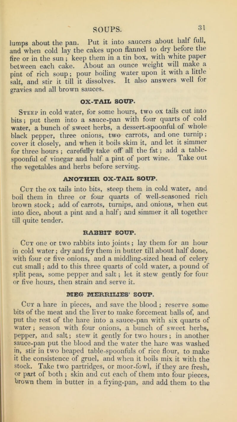 lumps about the pan. Put it into saucers about half full, and when cold lay the cakes upon flannel to dry before the fire or in the sun; keep them in a tin box, with white paper between each cake. About an ounce weight will make a pint of rich soup; pour boiling water upon it with a little salt, and stir it till it dissolves. It also answers well for gravies and all brown sauces. OX-TAZL SOUP. Steep in cold v/ater, for some hours, two ox tails cut into bits; put them into a sauce-pan with four quarts of cold water, a bunch of sweet herbs, a dessert-spoonful of whole black pepper, three onions, two carrots, and one turnip; cover it closely, and when it boils skim it, and let it simmer for three hours ; carefully take off all the fat; add a table- spoonful of vinegar and half a pint of port wine. Take out the vegetables and herbs before serving. ANOTHER OX-TAIX. SOUP. Cut the ox tails into bits, steep them in cold water, and boil them in three or four quarts of well-seasoned rich brown stock; add of carrots, turnips, and onions, when cut into dice, about a pint and a half; and simmer it all together till quite tender. RABBIT SOUP. Cut one or two rabbits into joints ; lay them for an hour in cold water; dry and fry them in butter till about half done, with four or five onions, and a middling-sized head of celery cut small; add to this three quarts of cold water, a pound of split peas, some pepper and salt; let it stew gently for four or five hours, then strain and serve it. MEG MERRIUES’ SOUP. Cut a hare in pieces, and save the blood ; reserve some bits of the meat and the liver to make forcemeat balls of, and put the rest of the hare into a sauce-pan with six quarts of water; season with four onions, a bunch of sweet herbs, pepper, and salt; stew it gently for two hours; in another sauce-pan put the blood and the water the hare was washed in, stir in two heaped table-spoonfuls of rice flour, to make it the consistence of gruel, and when it boils mix it with the stock. Take two partridges, or moor-fowl, if they are fresh, or part of both ; skin and cut each of them into four pieces, brown them in butter in a frying-pan, and add them to the