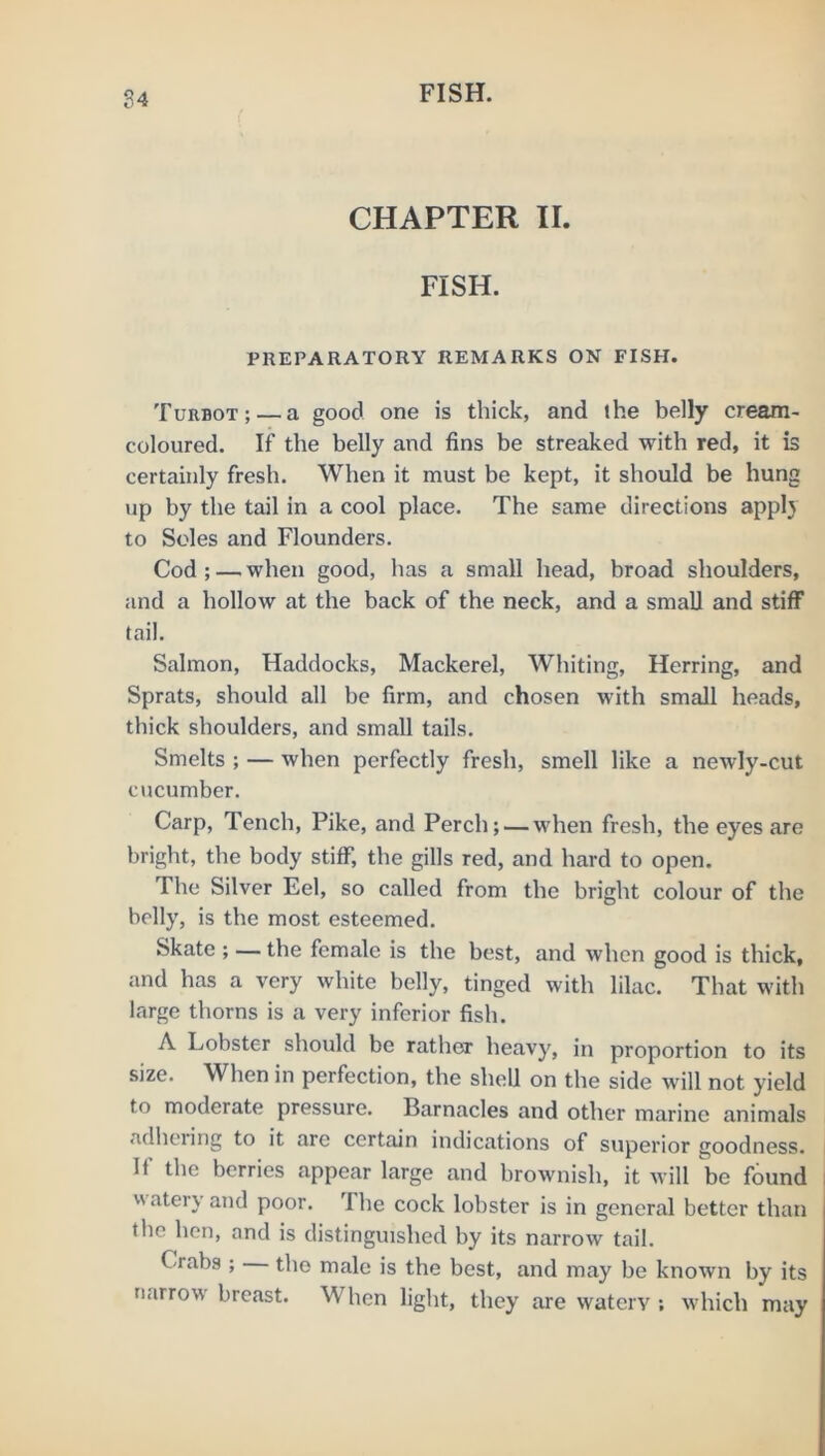 CHAPTER II. FISH. PREPARATORY REMARKS ON FISH. Turbot; — a good one is thick, and the belly cream- coloured. If the belly and fins be streaked with red, it is certainly fresh. When it must be kept, it should be hung up by the tail in a cool place. The same directions appl} to Soles and Flounders. Cod ; — when good, has a small head, broad shoulders, and a hollow at the back of the neck, and a small and stiff tail. Salmon, Haddocks, Mackerel, Whiting, Herring, and Sprats, should all be firm, and chosen with small heads, thick shoulders, and small tails. Smelts ; — when perfectly fresh, smell like a newly-cut cucumber. Carp, Tench, Pike, and Perch; — when fresh, the eyes are bright, the body stiff, the gills red, and hard to open. The Silver Eel, so called from the bright colour of the belly, is the most esteemed. Skate ; — the female is the best, and when good is thick, and has a very white belly, tinged with lilac. That with large thorns is a very inferior fish. A Lobster should be rather heavy, in proportion to its size. When in perfection, the shell on the side will not yield to moderate pressure. Barnacles and other marine animals adhciing to it are certain indications of superior goodness. If the berries appear large and brownish, it will be found watery and poor. The cock lobster is in general better than the hen, and is distinguished by its narrow tail. Crabs ; the male is the best, and may be known by its narrow breast. When light, they are waterv ; which may