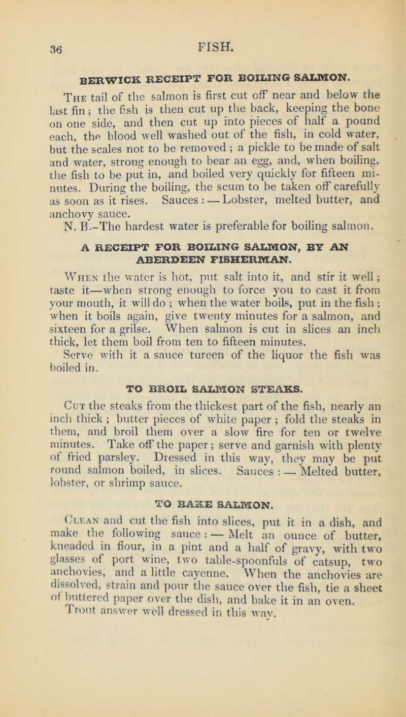 BERWICK RECEIPT FOR BOILING SALMON. The tail of tlie salmon is first cut off near and below the last fin; the fish is then cut up the back, keeping the bone on one side, and then cut up into pieces of half a pound each, the blood well washed out of the fish, in cold water, but the scales not to be removed ; a pickle to be made of salt and water, strong enough to bear an egg, and, when boiling, the fish to be put in, and boiled very quickly for fifteen mi- nutes. During the boiling, the scum to be taken off carefully as soon as it rises. Sauces: — Lobster, melted butter, and anchovy sauce. N. B.-The hardest water is preferable for boiling salmon. A RECEIPT FOR BOILING SAXMON, BY AN ABERDEEN FISHERMAN. When the water is hot, put salt into it, and stir it well; taste it—when strong enough to force you to cast it from your mouth, it will do ; when the water boils, put in the fish ; when it boils again, give twenty minutes for a salmon, and sixteen for a grilse. When salmon is cut in slices an inch thick, let them boil from ten to fifteen minutes. Serve with it a sauce tureen of the liquor the fish was lioiled in. TO BROIL SALMON STEAKS. Cut the steaks from the thickest part of the fish, nearly an inch thick ; butter pieces of white paper ; fold the steaks in them, and broil them over a slow fire for ten or twelve minutes. Take off the paper; serve and garnish with plenty of fried parsley. Dressed in this way, they may be put round salmon boiled, in slices. Sauces : — Melted butter, lobster, or shrimp sauce. TO BAKE SALMON. (-I.EAN and cut the fish into slices, put it in a dish, and make the following sauce : — Melt an ounce of butter, kneaded in flour, in a pint and a half of gravy, with two gla-sses of port wine, two table-spoonfuls of catsup, two anchovies, and a little cayenne. When the anchovies are dissolved, strain and pour the sauce over the fish, tie a sheet of buttered paper over the dish, and bake it in an oven. Trout answer well dressed in this wav.