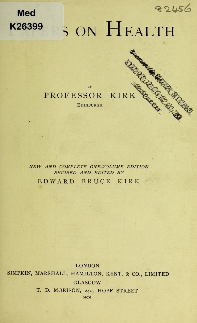 Med K26399 5 ON H EALTH NEW AND COMPLETE ONE-VOLUME EDITION REVISED AND EDITED BY EDWARD BRUCE KIRK LONDON SIMPKIN, MARSHALL, HAMILTON, KENT, & CO., LIMITED GLASGOW T. D. MORISON, 240, HOPE STREET MCM