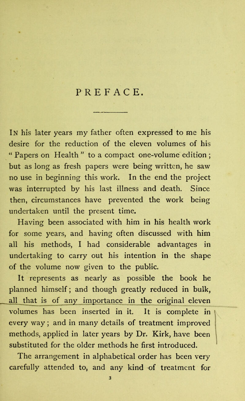 PREFACE. In his later years my father often expressed to me his desire for the reduction of the eleven volumes of his “ Papers on Health ” to a compact one-volume edition ; but as long as fresh papers were being written, he saw no use in beginning this work. In the end the project was interrupted by his last illness and death. Since then, circumstances have prevented the work being undertaken until the present time. Having been associated with him in his health work for some years, and having often discussed with him all his methods, I had considerable advantages in undertaking to carry out his intention in the shape of the volume now given to the public. It represents as nearly as possible the book he planned himself; and though greatly reduced in bulk, all that is of any importance in the original eleven volumes has been inserted in it. It is complete in every way; and in many details of treatment improved methods, applied in later years by Dr. Kirk, have been substituted for the older methods he first introduced. The arrangement in alphabetical order has been very carefully attended to, and any kind of treatment for