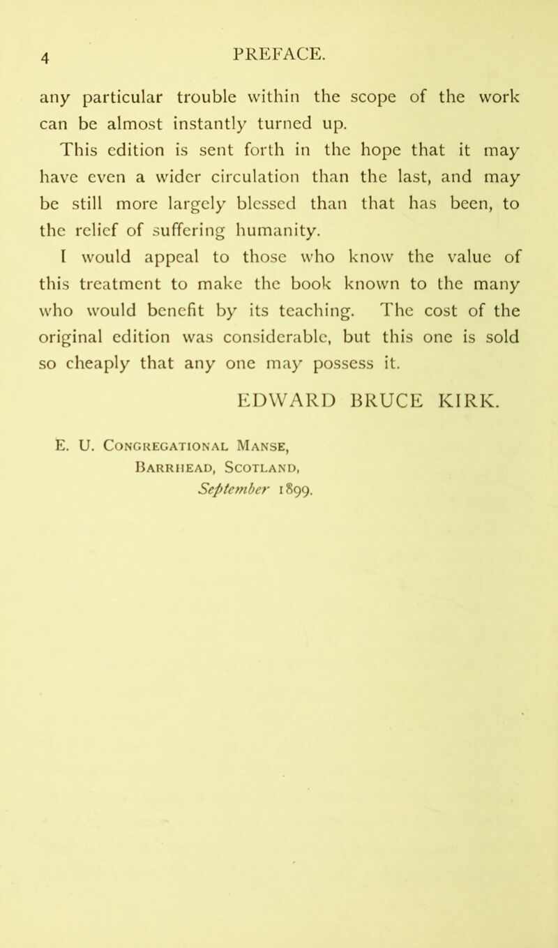 any particular trouble within the scope of the work can be almost instantly turned up. This edition is sent forth in the hope that it may have even a wider circulation than the last, and may be still more largely blessed than that has been, to the relief of suffering humanity. I would appeal to those who know the value of this treatment to make the book known to the many who would benefit by its teaching. The cost of the original edition was considerable, but this one is sold so cheaply that any one may possess it. EDWARD BRUCE KIRK. E. U. Congregational Manse, Barrhead, Scotland, September 1899.