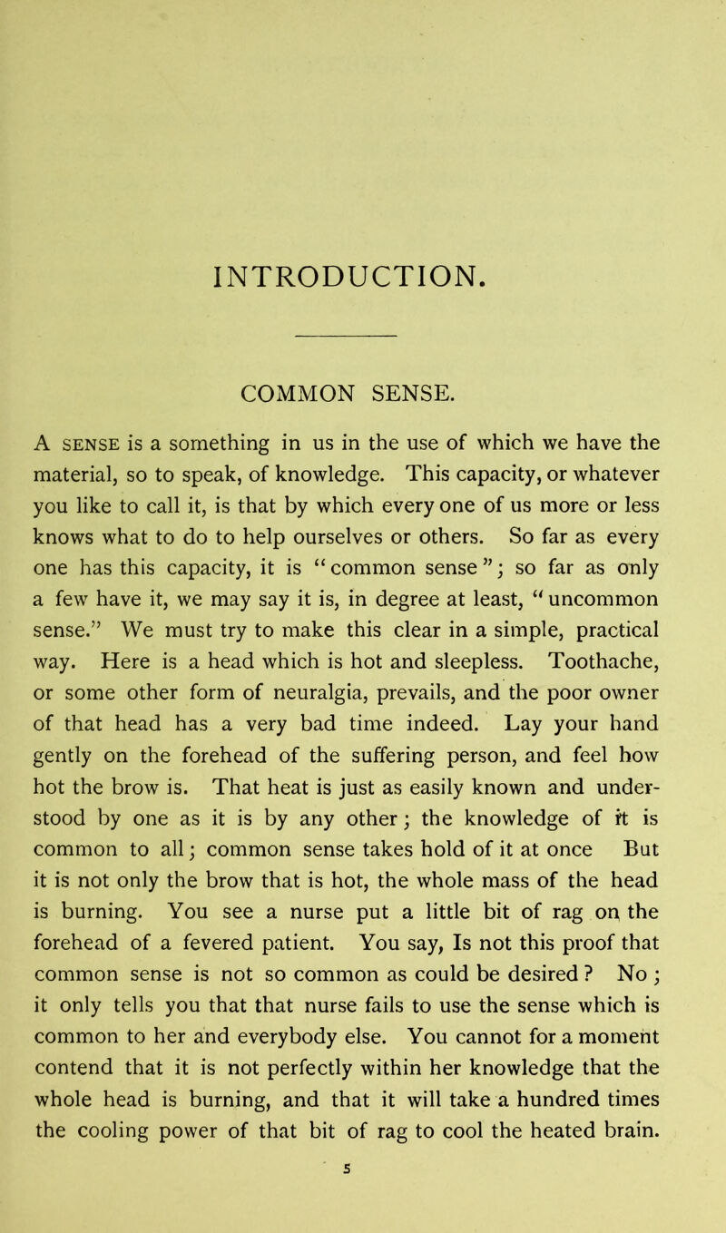 INTRODUCTION. COMMON SENSE. A sense is a something in us in the use of which we have the material, so to speak, of knowledge. This capacity, or whatever you like to call it, is that by which every one of us more or less knows what to do to help ourselves or others. So far as every one has this capacity, it is “ common sense ”; so far as only a few have it, we may say it is, in degree at least, “ uncommon sense.” We must try to make this clear in a simple, practical way. Here is a head which is hot and sleepless. Toothache, or some other form of neuralgia, prevails, and the poor owner of that head has a very bad time indeed. Lay your hand gently on the forehead of the suffering person, and feel how hot the brow is. That heat is just as easily known and under- stood by one as it is by any other; the knowledge of rt is common to all; common sense takes hold of it at once But it is not only the brow that is hot, the whole mass of the head is burning. You see a nurse put a little bit of rag on the forehead of a fevered patient. You say, Is not this proof that common sense is not so common as could be desired ? No ; it only tells you that that nurse fails to use the sense which is common to her and everybody else. You cannot for a moment contend that it is not perfectly within her knowledge that the whole head is burning, and that it will take a hundred times the cooling power of that bit of rag to cool the heated brain.