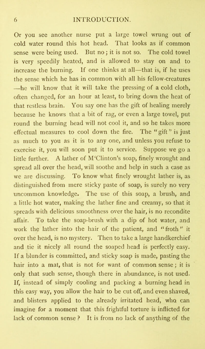 Or you see another nurse put a large towel wrung out of cold water round this hot head. That looks as if common sense were being used. But no; it is not so. The cold towel is very speedily heated, and is allowed to stay on and to increase the burning. If one thinks at all—that is, if he uses the sense which he has in common with all his fellow-creatures —he will know that it will take the pressing of a cold cloth, often changed, for an hour at least, to bring down the heat of that restless brain. You say one has the gift of healing merely because he knows that a bit of rag, or even a large towel, put round the burning h-ead will not cool it, and so he takes more effectual measures to cool down the fire. The “gift ” is just as much to you as it is to any one, and unless you refuse to exercise it, you will soon put it to service. Suppose we go a little further. A lather of M‘Clinton’s soap, finely wrought and spread all over the head, will soothe and help in such a case as we are discussing. To know what finely wrought lather is, as distinguished from mere sticky paste of soap, is surely no very uncommon knowledge. The use of this soap, a brush, and a little hot water, making the lather fine and creamy, so that it spreads with delicious smoothness over the hair, is no recondite affair. To take the soap-brush with a dip of hot water, and work the lather into the hair of the patient, and “froth” it over the head, is no mystery. Then to take a large handkerchief and tie it nicely all round the soaped head is perfectly easy. If a blunder is committed, and sticky soap is made, pasting the hair into a mat, that is not for want of common sense; it is only that such sense, though there in abundance, is not used. If, instead of simply cooling and packing a burning head in this easy way, you allow the hair to be cut off, and even shaved, and blisters applied to the already irritated head, who can imagine for a moment that this frightful torture is inflicted for lack of common sense ? It is from no lack of anything of the