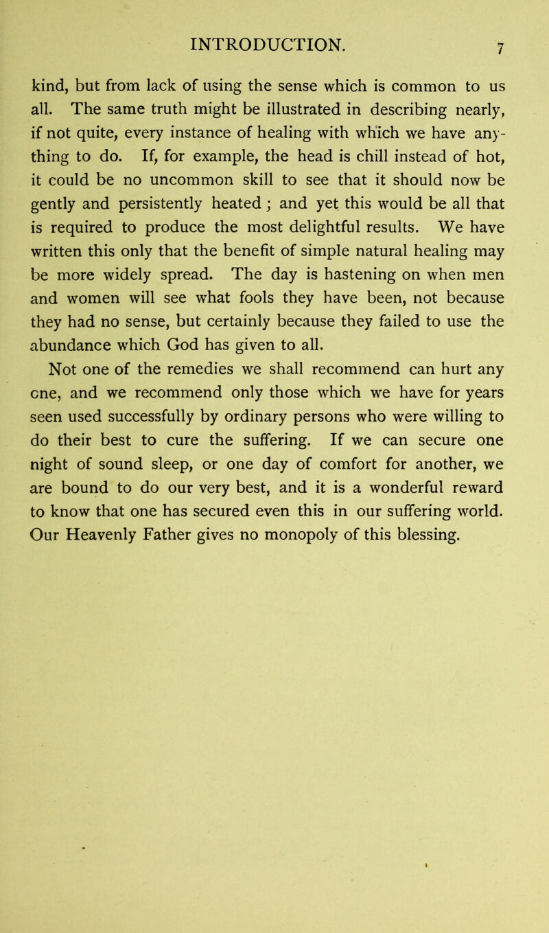 kind, but from lack of using the sense which is common to us all. The same truth might be illustrated in describing nearly, if not quite, every instance of healing with which we have any- thing to do. If, for example, the head is chill instead of hot, it could be no uncommon skill to see that it should now be gently and persistently heated; and yet this would be all that is required to produce the most delightful results. We have written this only that the benefit of simple natural healing may be more widely spread. The day is hastening on when men and women will see what fools they have been, not because they had no sense, but certainly because they failed to use the abundance which God has given to all. Not one of the remedies we shall recommend can hurt any one, and we recommend only those which we have for years seen used successfully by ordinary persons who were willing to do their best to cure the suffering. If we can secure one night of sound sleep, or one day of comfort for another, we are bound to do our very best, and it is a wonderful reward to know that one has secured even this in our suffering world. Our Heavenly Father gives no monopoly of this blessing.