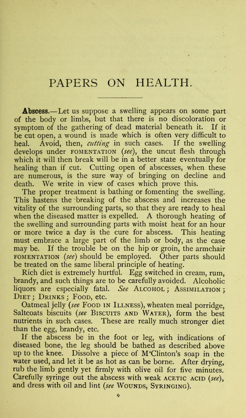 PAPERS ON HEALTH. Abscess.—Let us suppose a swelling appears on some part of the body or limbs, but that there is no discoloration or symptom of the gathering of dead material beneath it. If it be cut open, a wound is made which is often very difficult to heal. Avoid, then, cutting in such cases. If the swelling develops under fomentation (see), the uncut flesh through which it will then break will be in a better state eventually for healing than if cut. Cutting open of abscesses, when these are numerous, is the sure way of bringing on decline and death. We write in view of cases which prove this. The proper treatment is bathing or fomenting the swelling. This hastens the breaking of the abscess and increases the vitality of the surrounding parts, so that they are ready to heal when the diseased matter is expelled. A thorough heating of the swelling and surrounding parts with moist heat for an hour or more twice a day is the cure for abscess. This heating must embrace a large part of the limb or body, as the case may be. If the trouble be on the hip or groin, the armchair fomentation (see) should be employed. Other parts should be treated on the same liberal principle of heating. Rich diet is extremely hurtful. Egg switched in cream, rum, brandy, and such things are to be carefully avoided. Alcoholic liquors are especially fatal. See Alcohol ; Assimilation ; Diet ; Drinks ; Food, etc. Oatmeal jelly (see Food in Illness), wheaten meal porridge, Saltcoats biscuits (see Biscuits and Water), form the best nutrients in such cases. These are really much stronger diet than the egg, brandy, etc. If the abscess be in the foot or leg, with indications of diseased bone, the leg should be bathed as described above up to the knee. Dissolve a piece of M‘Clinton’s soap in the water used, and let it be as hot as can be borne. After drying, rub the limb gently yet firmly with olive oil for five minutes. Carefully syringe out the abscess with weak acetic acid (see), and dress with oil and lint (see Wounds, Syringing).