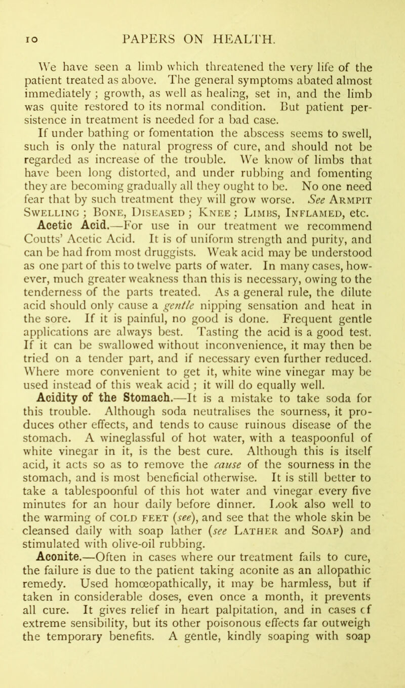 We have seen a limb which threatened the very life of the patient treated as above. The general symptoms abated almost immediately ; growth, as well as healing, set in, and the limb was quite restored to its normal condition. But patient per- sistence in treatment is needed for a bad case. If under bathing or fomentation the abscess seems to swell, such is only the natural progress of cure, and should not be regarded as increase of the trouble. We know of limbs that have been long distorted, and under rubbing and fomenting they are becoming gradually all they ought to be. No one need fear that by such treatment they will grow worse. See Armpit Swelling ; Bone, Diseased ; Knee : Limbs, Inflamed, etc. Acetic Acid.—For use in our treatment we recommend Coutts’ Acetic Acid. It is of uniform strength and purity, and can be had from most druggists. Weak acid may be understood as one part of this to twelve parts of water. In many cases, how- ever, much greater weakness than this is necessary, owing to the tenderness of the parts treated. As a general rule, the dilute acid should only cause a gentle nipping sensation and heat in the sore. If it is painful, no good is done. Frequent gentle applications are always best. Tasting the acid is a good test. If it can be swallowed without inconvenience, it may then be tried on a tender part, and if necessary even further reduced. Where more convenient to get it, white wine vinegar may be used instead of this weak acid ; it will do equally well. Acidity of the Stomach.—It is a mistake to take soda for this trouble. Although soda neutralises the sourness, it pro- duces other effects, and tends to cause ruinous disease of the stomach. A wineglassful of hot water, with a teaspoonfui of white vinegar in it, is the best cure. Although this is itself acid, it acts so as to remove the cause of the sourness in the stomach, and is most beneficial otherwise. It is still better to take a tablespoonful of this hot water and vinegar every five minutes for an hour daily before dinner. Look also well to the warming of cold feet (see), and see that the whole skin be cleansed daily with soap lather (see Lather and Soap) and stimulated with olive-oil rubbing. Aconite.—Often in cases where our treatment fails to cure, the failure is due to the patient taking aconite as an allopathic remedy. Used homoeopathically, it may be harmless, but if taken in considerable doses, even once a month, it prevents all cure. It gives relief in heart palpitation, and in cases cf extreme sensibility, but its other poisonous effects far outweigh the temporary benefits. A gentle, kindly soaping with soap