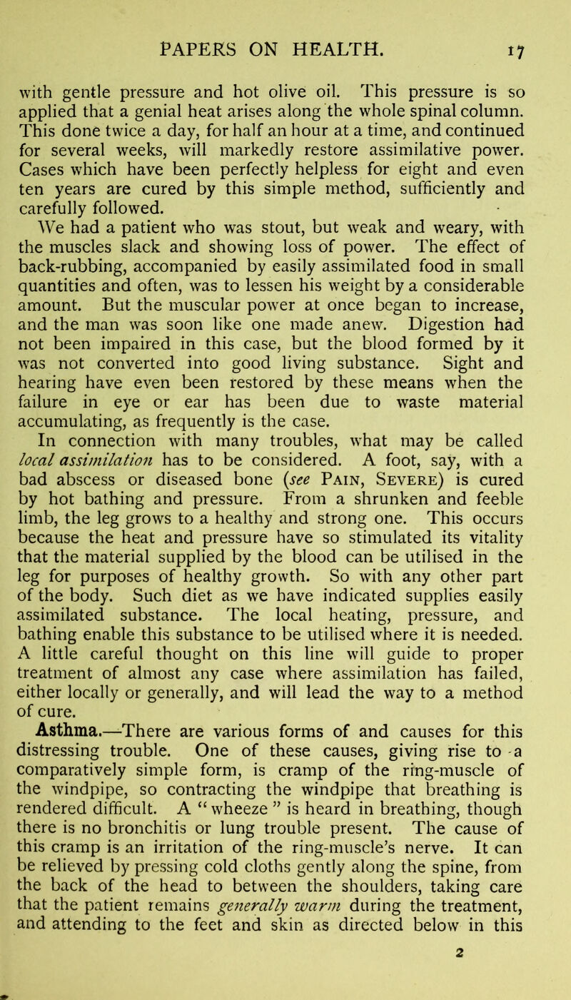 with gentle pressure and hot olive oil. This pressure is so applied that a genial heat arises along the whole spinal column. This done twice a day, for half an hour at a time, and continued for several weeks, will markedly restore assimilative power. Cases which have been perfectly helpless for eight and even ten years are cured by this simple method, sufficiently and carefully followed. We had a patient who was stout, but weak and weary, with the muscles slack and showing loss of power. The effect of back-rubbing, accompanied by easily assimilated food in small quantities and often, was to lessen his weight by a considerable amount. But the muscular power at once began to increase, and the man was soon like one made anew. Digestion had not been impaired in this case, but the blood formed by it was not converted into good living substance. Sight and hearing have even been restored by these means when the failure in eye or ear has been due to waste material accumulating, as frequently is the case. In connection with many troubles, what may be called local assimilation has to be considered. A foot, say, with a bad abscess or diseased bone (see Pain, Severe) is cured by hot bathing and pressure. From a shrunken and feeble limb, the leg grows to a healthy and strong one. This occurs because the heat and pressure have so stimulated its vitality that the material supplied by the blood can be utilised in the leg for purposes of healthy growth. So with any other part of the body. Such diet as we have indicated supplies easily assimilated substance. The local heating, pressure, and bathing enable this substance to be utilised where it is needed. A little careful thought on this line will guide to proper treatment of almost any case where assimilation has failed, either locally or generally, and will lead the way to a method of cure. Asthma.—There are various forms of and causes for this distressing trouble. One of these causes, giving rise to a comparatively simple form, is cramp of the ring-muscle of the windpipe, so contracting the windpipe that breathing is rendered difficult. A “ wheeze ” is heard in breathing, though there is no bronchitis or lung trouble present. The cause of this cramp is an irritation of the ring-muscle’s nerve. It can be relieved by pressing cold cloths gently along the spine, from the back of the head to between the shoulders, taking care that the patient remains generally warm during the treatment, and attending to the feet and skin as directed below in this 2