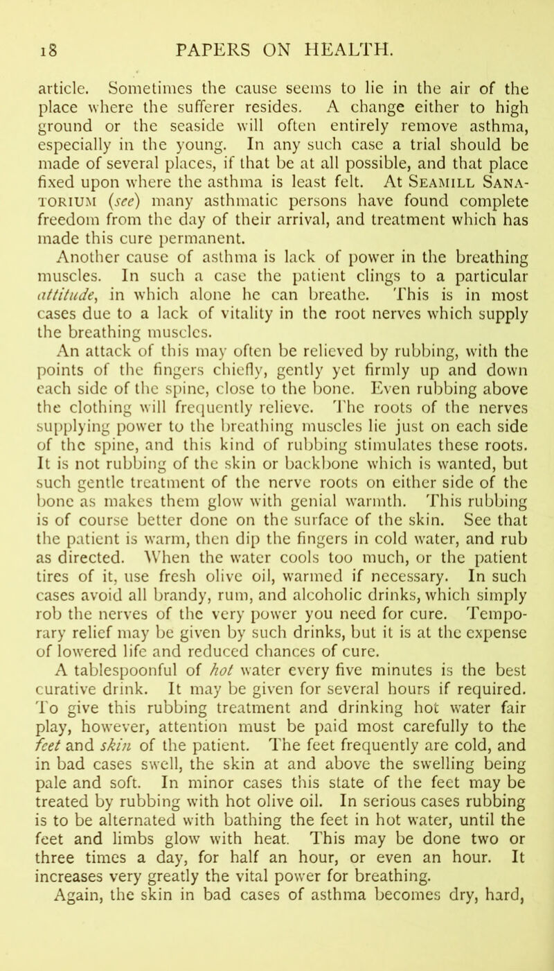 article. Sometimes the cause seems to lie in the air of the place where the sufferer resides. A change either to high ground or the seaside will often entirely remove asthma, especially in the young. In any such case a trial should be made of several places, if that be at all possible, and that place fixed upon where the asthma is least felt. At Seamill Sana- torium (see) many asthmatic persons have found complete freedom from the day of their arrival, and treatment which has made this cure permanent. Another cause of asthma is lack of power in the breathing muscles. In such a case the patient clings to a particular attitude, in which alone he can breathe. This is in most cases due to a lack of vitality in the root nerves which supply the breathing muscles. An attack of this may often be relieved by rubbing, with the points of the fingers chiefly, gently yet firmly up and down each side of the spine, close to the bone. Even rubbing above the clothing will frequently relieve. The roots of the nerves supplying power to the breathing muscles lie just on each side of the spine, and this kind of rubbing stimulates these roots. It is not rubbing of the skin or backbone which is wanted, but such gentle treatment of the nerve roots on either side of the bone as makes them glow with genial warmth. This rubbing is of course better done on the surface of the skin. See that the patient is warm, then dip the fingers in cold water, and rub as directed. When the water cools too much, or the patient tires of it, use fresh olive oil, warmed if necessary. In such cases avoid all brandy, rum, and alcoholic drinks, which simply rob the nerves of the very power you need for cure. Tempo- rary relief may be given by such drinks, but it is at the expense of lowered life and reduced chances of cure. A tablespoonful of hot water every five minutes is the best curative drink. It may be given for several hours if required. To give this rubbing treatment and drinking hot water fair play, however, attention must be paid most carefully to the feet and skin of the patient. The feet frequently are cold, and in bad cases swell, the skin at and above the swelling being pale and soft. In minor cases this state of the feet may be treated by rubbing with hot olive oil. In serious cases rubbing is to be alternated with bathing the feet in hot water, until the feet and limbs glow with heat. This may be done two or three times a day, for half an hour, or even an hour. It increases very greatly the vital power for breathing. Again, the skin in bad cases of asthma becomes dry, hard,